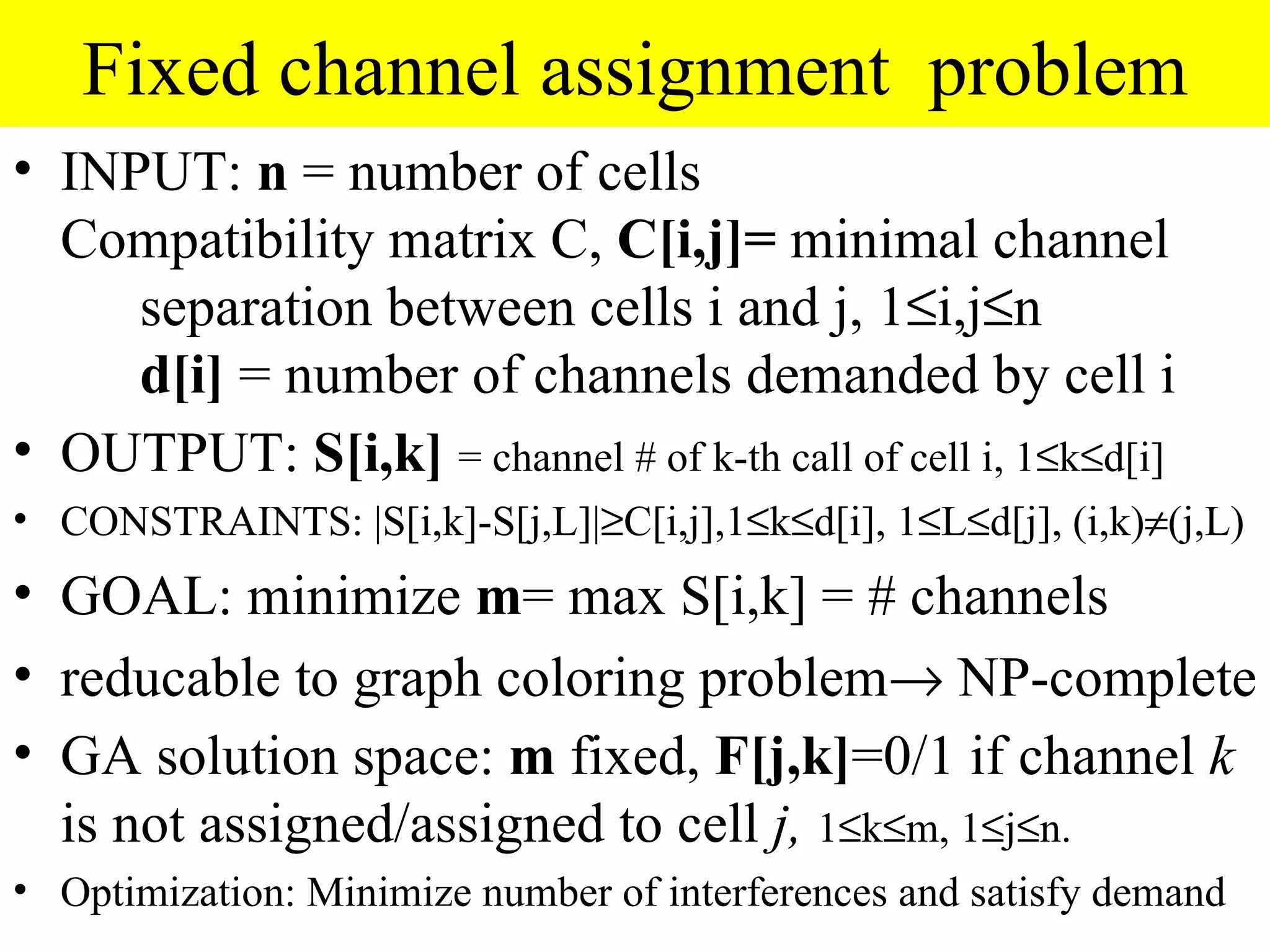 Fixed channel assignment problem
• INPUT: n = number of cells
  Compatibility matrix C, C[i,j]= minimal channel
     separation between cells i and j, 1≤i,j≤n
     d[i] = number of channels demanded by cell i
• OUTPUT: S[i,k] = channel # of k-th call of cell i, 1≤k≤d[i]
• CONSTRAINTS: |S[i,k]-S[j,L]|≥C[i,j],1≤k≤d[i], 1≤L≤d[j], (i,k)≠(j,L)
• GOAL: minimize m= max S[i,k] = # channels
• reducable to graph coloring problem→ NP-complete
• GA solution space: m fixed, F[j,k]=0/1 if channel k
  is not assigned/assigned to cell j, 1≤k≤m, 1≤j≤n.
• Optimization: Minimize number of interferences and satisfy demand
 
