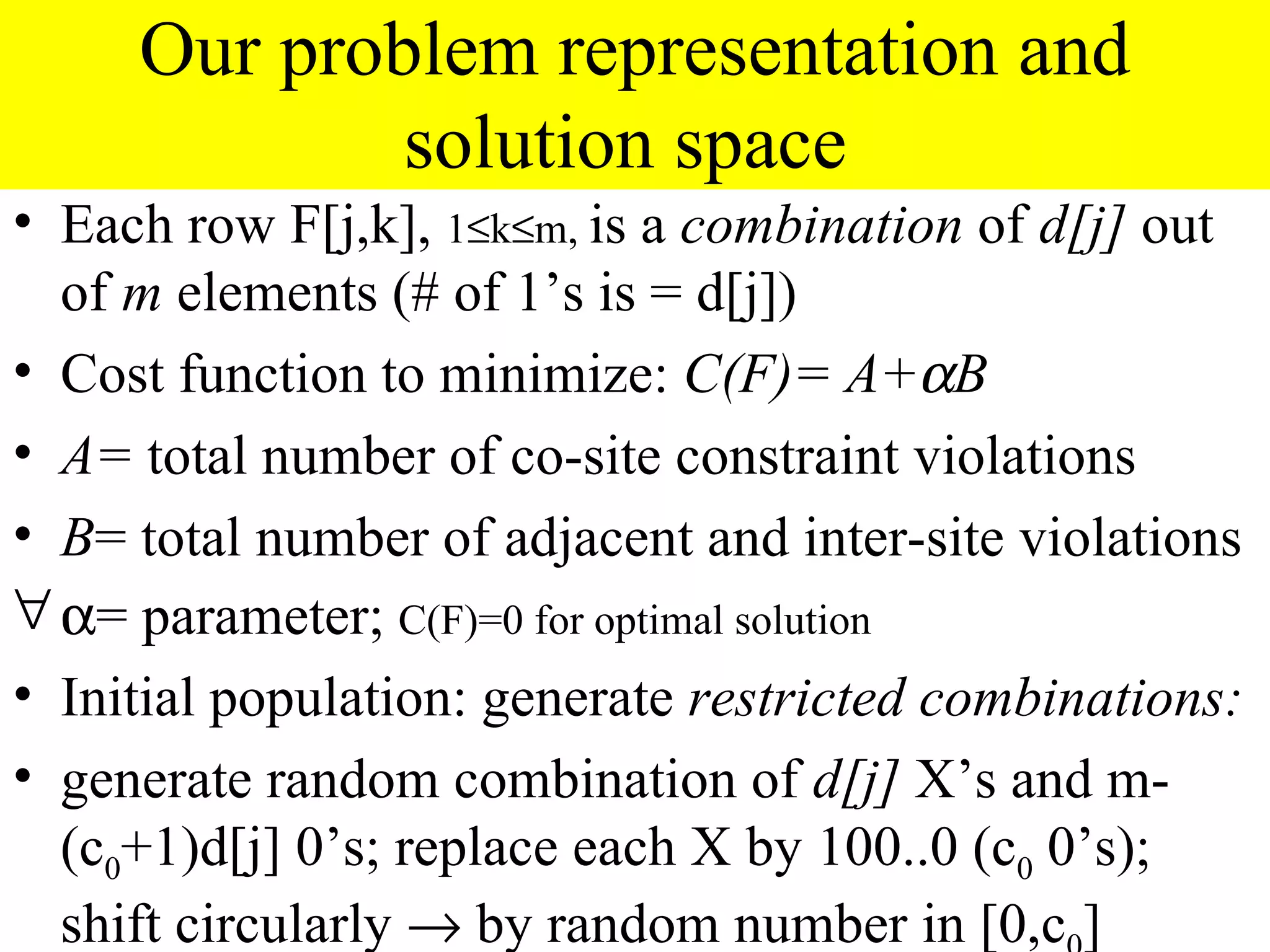 Our problem representation and
             solution space
• Each row F[j,k], 1≤k≤m, is a combination of d[j] out
  of m elements (# of 1’s is = d[j])
• Cost function to minimize: C(F)= A+αB
• A= total number of co-site constraint violations
• B= total number of adjacent and inter-site violations
∀ α= parameter; C(F)=0 for optimal solution
• Initial population: generate restricted combinations:
• generate random combination of d[j] X’s and m-
  (c0+1)d[j] 0’s; replace each X by 100..0 (c0 0’s);
  shift circularly → by random number in [0,c ]
 