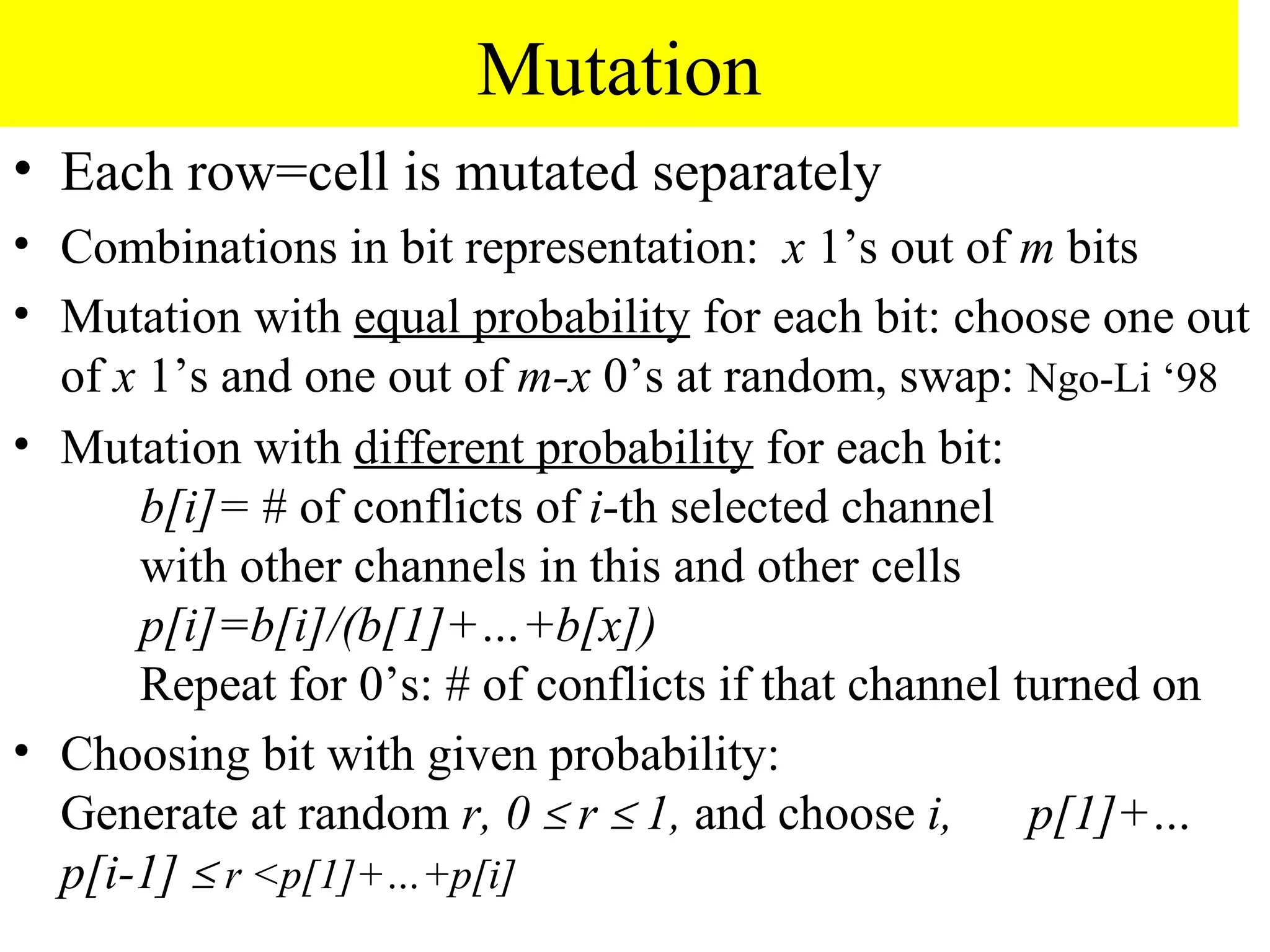 Mutation
• Each row=cell is mutated separately
• Combinations in bit representation: x 1’s out of m bits
• Mutation with equal probability for each bit: choose one out
  of x 1’s and one out of m-x 0’s at random, swap: Ngo-Li ‘98
• Mutation with different probability for each bit:
      b[i]= # of conflicts of i-th selected channel
      with other channels in this and other cells
      p[i]=b[i]/(b[1]+…+b[x])
      Repeat for 0’s: # of conflicts if that channel turned on
• Choosing bit with given probability:
  Generate at random r, 0 ≤ r ≤ 1, and choose i,      p[1]+…
  p[i-1] ≤ r <p[1]+…+p[i]
 