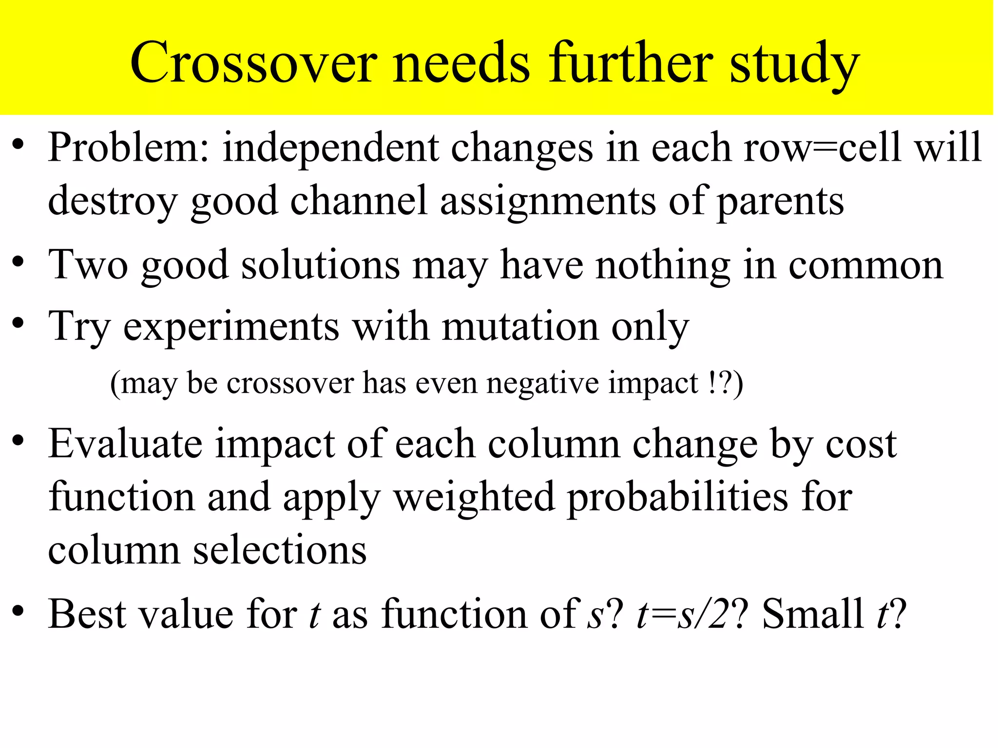 Crossover needs further study
• Problem: independent changes in each row=cell will
  destroy good channel assignments of parents
• Two good solutions may have nothing in common
• Try experiments with mutation only
     (may be crossover has even negative impact !?)
• Evaluate impact of each column change by cost
  function and apply weighted probabilities for
  column selections
• Best value for t as function of s? t=s/2? Small t?
 