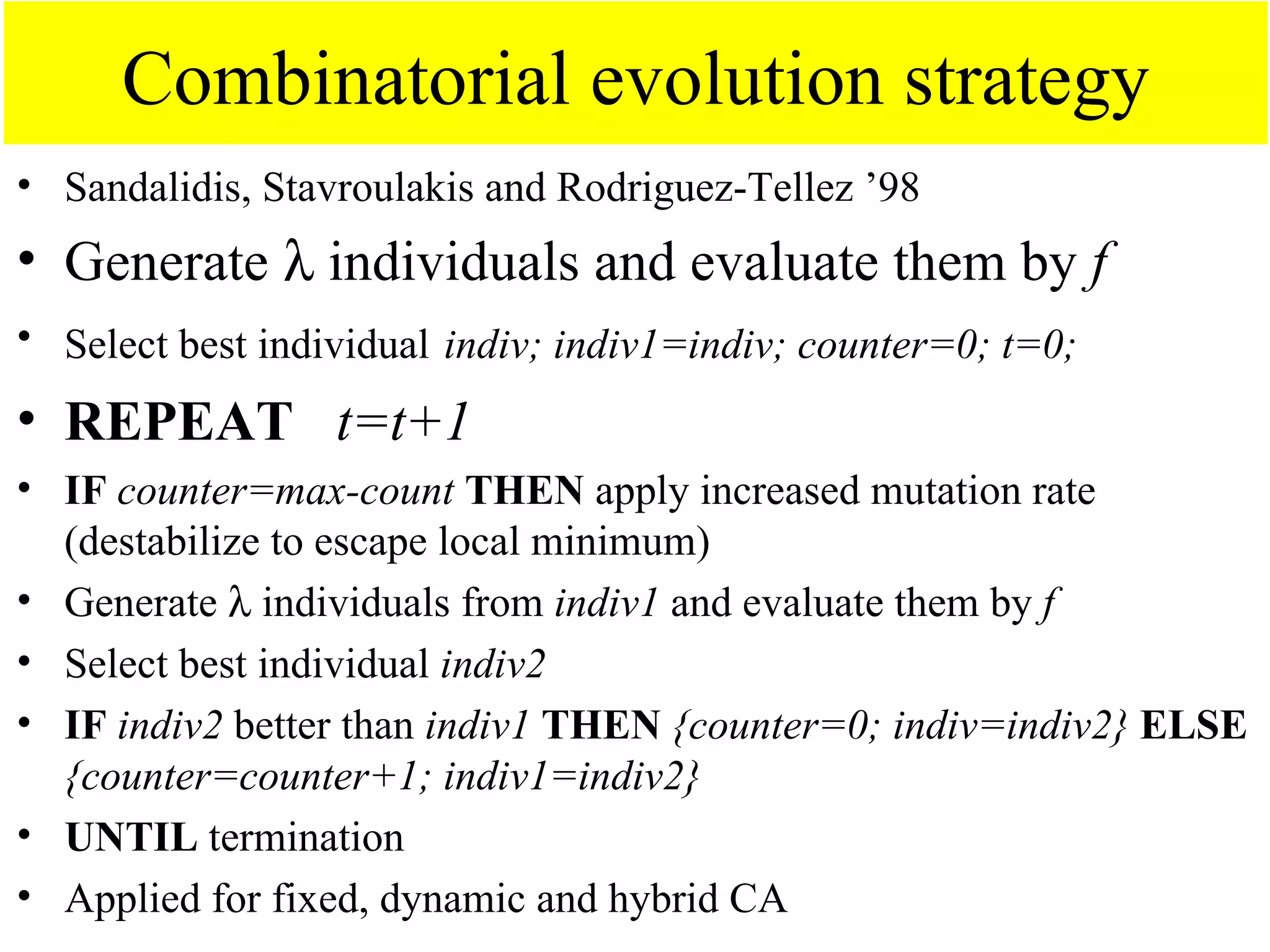 Combinatorial evolution strategy
• Sandalidis, Stavroulakis and Rodriguez-Tellez ’98
• Generate λ individuals and evaluate them by f
• Select best individual indiv; indiv1=indiv; counter=0; t=0;

• REPEAT t=t+1
• IF counter=max-count THEN apply increased mutation rate
  (destabilize to escape local minimum)
• Generate λ individuals from indiv1 and evaluate them by f
• Select best individual indiv2
• IF indiv2 better than indiv1 THEN {counter=0; indiv=indiv2} ELSE
  {counter=counter+1; indiv1=indiv2}
• UNTIL termination
• Applied for fixed, dynamic and hybrid CA
 
