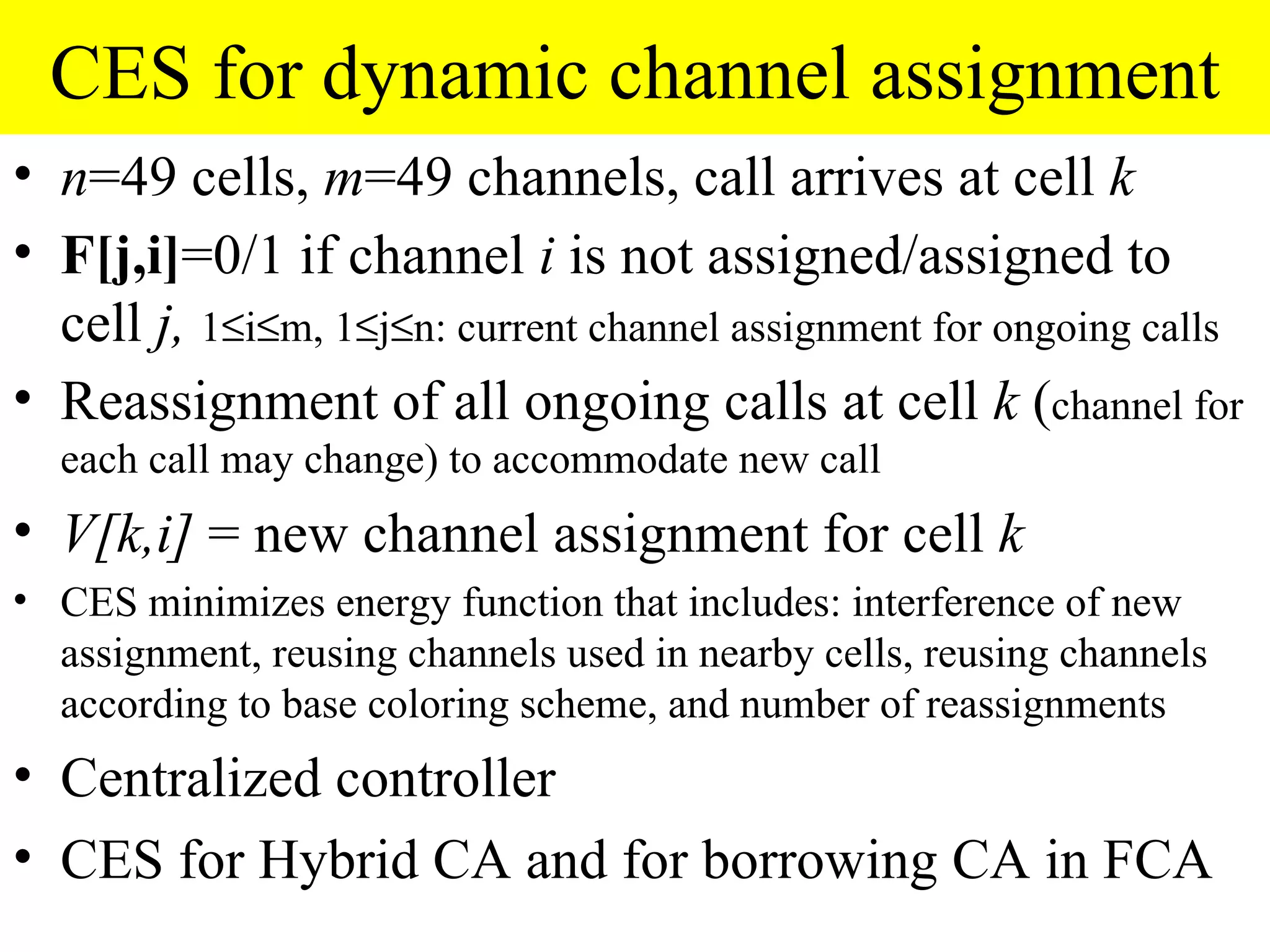 CES for dynamic channel assignment
• n=49 cells, m=49 channels, call arrives at cell k
• F[j,i]=0/1 if channel i is not assigned/assigned to
  cell j, 1≤i≤m, 1≤j≤n: current channel assignment for ongoing calls
• Reassignment of all ongoing calls at cell k (channel for
  each call may change) to accommodate new call
• V[k,i] = new channel assignment for cell k
• CES minimizes energy function that includes: interference of new
  assignment, reusing channels used in nearby cells, reusing channels
  according to base coloring scheme, and number of reassignments
• Centralized controller
• CES for Hybrid CA and for borrowing CA in FCA
 