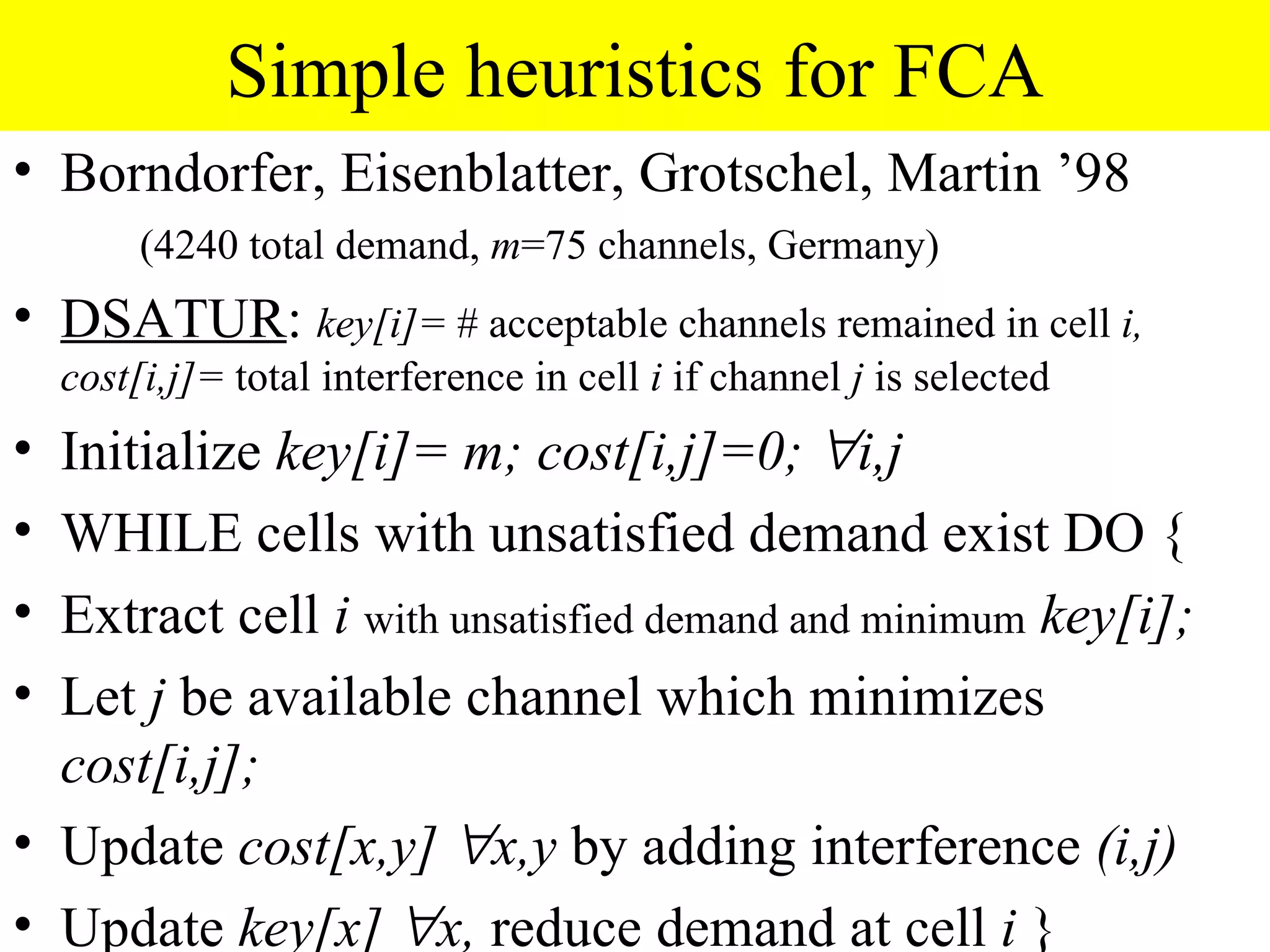 Simple heuristics for FCA
• Borndorfer, Eisenblatter, Grotschel, Martin ’98
         (4240 total demand, m=75 channels, Germany)
• DSATUR: key[i]= # acceptable channels remained in cell i,
    cost[i,j]= total interference in cell i if channel j is selected
• Initialize key[i]= m; cost[i,j]=0; ∀i,j
• WHILE cells with unsatisfied demand exist DO {
• Extract cell i with unsatisfied demand and minimum key[i];
• Let j be available channel which minimizes
  cost[i,j];
• Update cost[x,y] ∀x,y by adding interference (i,j)
• Update key[x] ∀x, reduce demand at cell i }
 