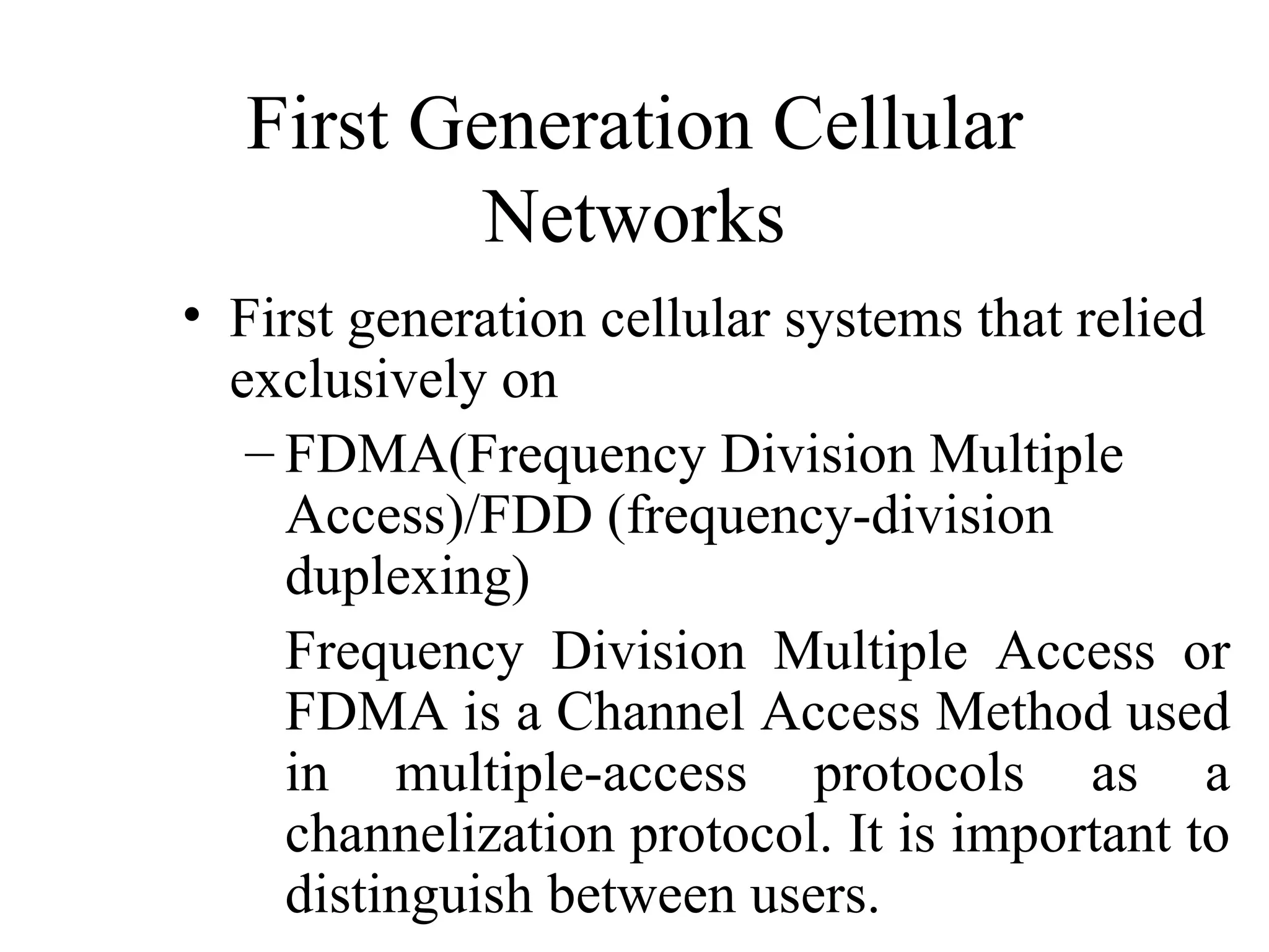First Generation Cellular
          Networks
• First generation cellular systems that relied
  exclusively on
   – FDMA(Frequency Division Multiple
     Access)/FDD (frequency-division
     duplexing)
     Frequency Division Multiple Access or
     FDMA is a Channel Access Method used
     in multiple-access protocols as a
     channelization protocol. It is important to
     distinguish between users.
 