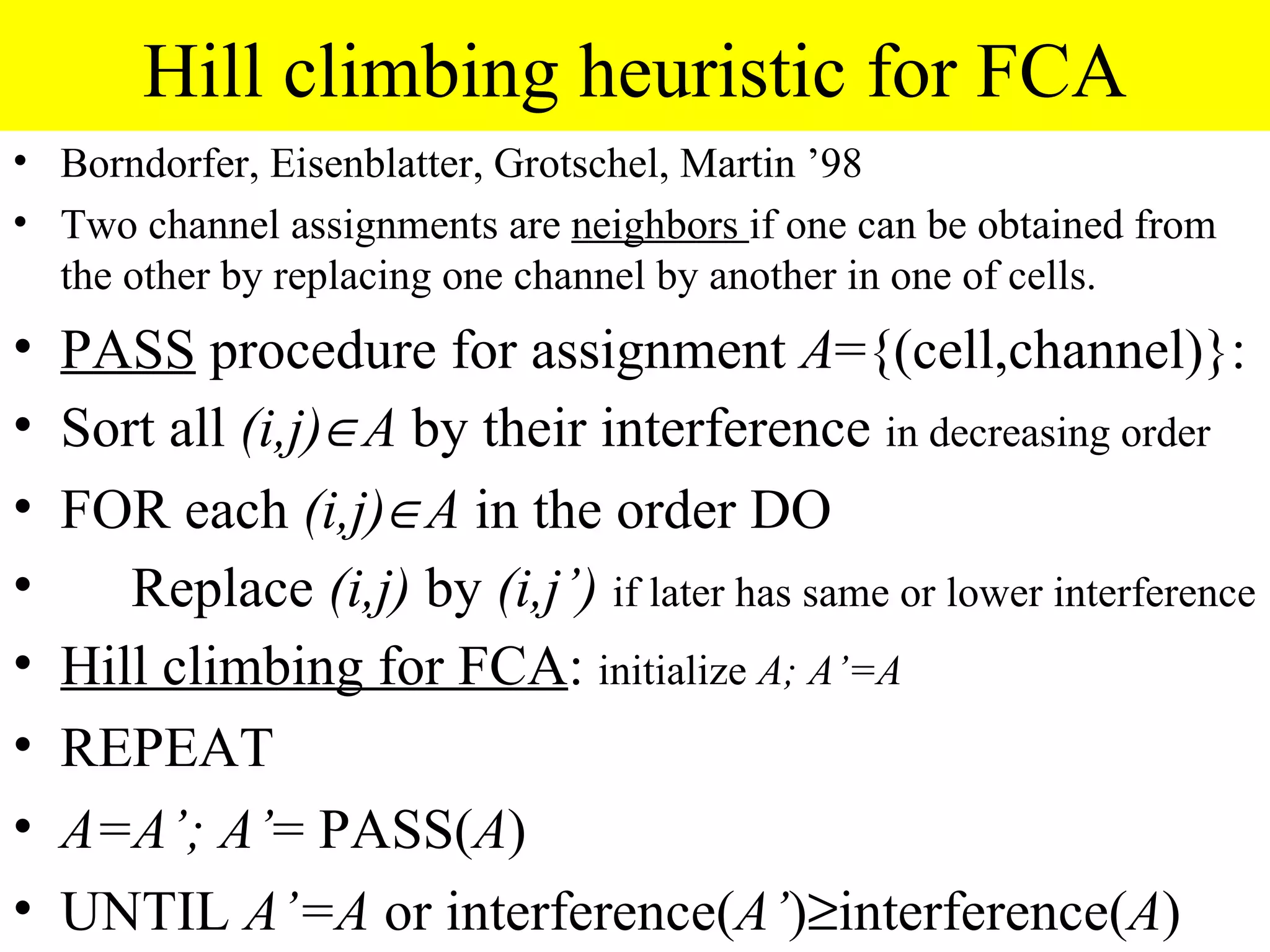 Hill climbing heuristic for FCA
• Borndorfer, Eisenblatter, Grotschel, Martin ’98
• Two channel assignments are neighbors if one can be obtained from
  the other by replacing one channel by another in one of cells.
•   PASS procedure for assignment A={(cell,channel)}:
•   Sort all (i,j)∈A by their interference in decreasing order
•   FOR each (i,j)∈A in the order DO
•      Replace (i,j) by (i,j’) if later has same or lower interference
•   Hill climbing for FCA: initialize A; A’=A
•   REPEAT
•   A=A’; A’= PASS(A)
•   UNTIL A’=A or interference(A’)≥interference(A)
 