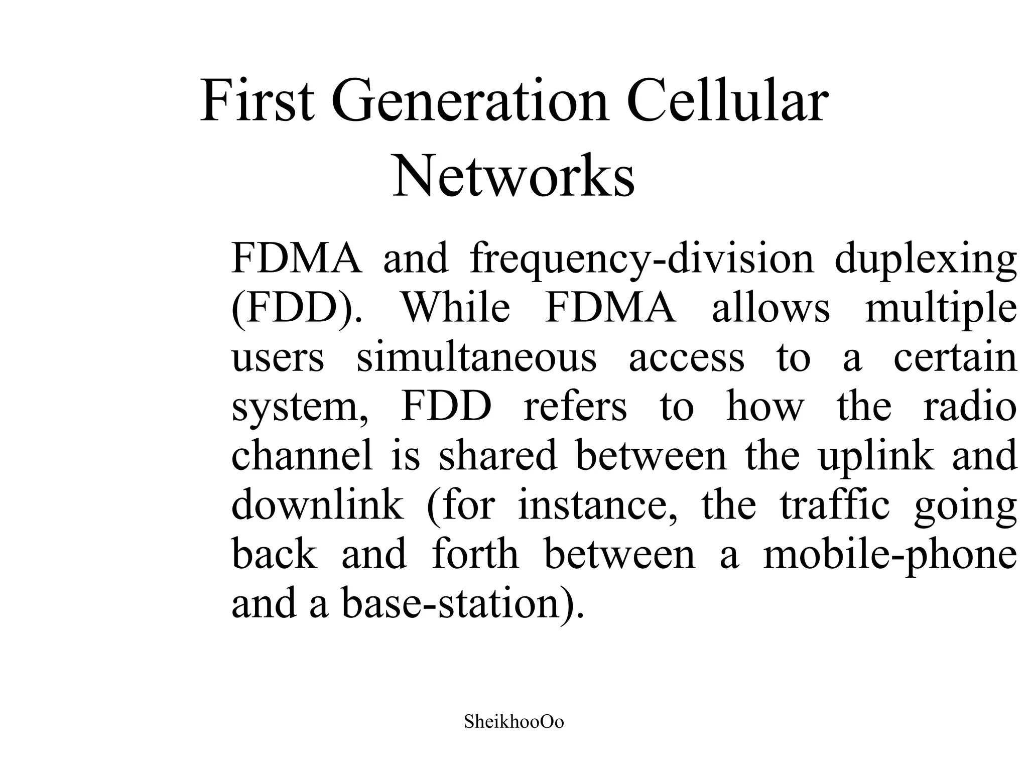 First Generation Cellular
        Networks
 FDMA and frequency-division duplexing
 (FDD). While FDMA allows multiple
 users simultaneous access to a certain
 system, FDD refers to how the radio
 channel is shared between the uplink and
 downlink (for instance, the traffic going
 back and forth between a mobile-phone
 and a base-station).

             SheikhooOo
 