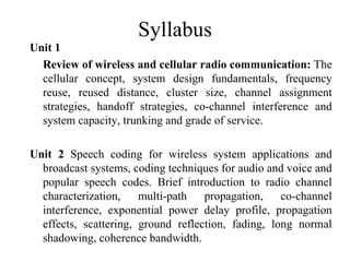 Syllabus
Unit 1
  Review of wireless and cellular radio communication: The
  cellular concept, system design fundamentals, frequency
  reuse, reused distance, cluster size, channel assignment
  strategies, handoff strategies, co-channel interference and
  system capacity, trunking and grade of service.

Unit 2 Speech coding for wireless system applications and
  broadcast systems, coding techniques for audio and voice and
  popular speech codes. Brief introduction to radio channel
  characterization,    multi-path   propagation,    co-channel
  interference, exponential power delay profile, propagation
  effects, scattering, ground reflection, fading, long normal
  shadowing, coherence bandwidth.
 