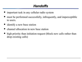 HandoffsHandoffs
 important task in any cellular radio system
 must be performed successfully, infrequently, and imperceptible
to users.
 identify a new base station
 channel allocation in new base station
 high priority than initiation request (block new calls rather than
drop existing calls)
 