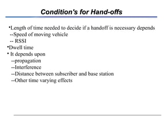 Condition's for Hand-offsCondition's for Hand-offs
Length of time needed to decide if a handoff is necessary depends
--Speed of moving vehicle
-- RSSI
Dwell time
 It depends upon
--propagation
--Interference
--Distance between subscriber and base station
--Other time varying effects
 