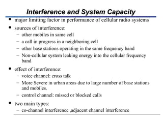 Interference and System CapacityInterference and System Capacity
 major limiting factor in performance of cellular radio systems
 sources of interference:
– other mobiles in same cell
– a call in progress in a neighboring cell
– other base stations operating in the same frequency band
– Non-cellular system leaking energy into the cellular frequency
band
 effect of interference:
– voice channel: cross talk
– More Severe in urban areas due to large number of base stations
and mobiles.
– control channel: missed or blocked calls
 two main types:
– co-channel interference ,adjacent channel interference
 