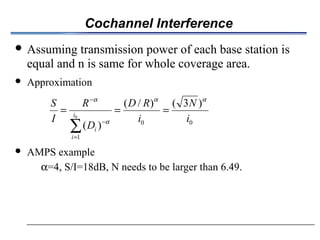 Cochannel Interference
 Assuming transmission power of each base station is
equal and n is same for whole coverage area.
 Approximation
 AMPS example
α=4, S/I=18dB, N needs to be larger than 6.49.
00
1
)3()/(
)(
0
i
N
i
RD
D
R
I
S
i
i
i
αα
α
α
===
∑=
−
−
 