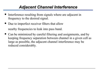 Adjacent Channel InterferenceAdjacent Channel Interference
 Interference resulting from signals where are adjacent in
frequency to the desired signal.
 Due to imperfect receiver filters that allow
nearby frequencies to leak into pass band.
 Can be minimized by careful filtering and assignments, and by
keeping frequency separation between channel in a given cell as
large as possible, the adjacent channel interference may be
reduced considerably.
 