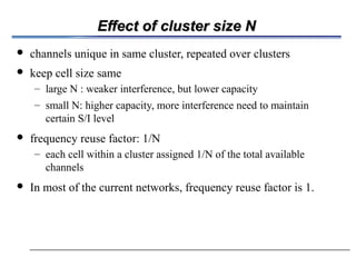 Effect of cluster size NEffect of cluster size N
 channels unique in same cluster, repeated over clusters
 keep cell size same
– large N : weaker interference, but lower capacity
– small N: higher capacity, more interference need to maintain
certain S/I level
 frequency reuse factor: 1/N
– each cell within a cluster assigned 1/N of the total available
channels
 In most of the current networks, frequency reuse factor is 1.
 