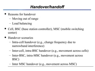 Handover/handoffHandover/handoff
 Reasons for handover
– Moving out of range
– Load balancing
 Cell, BSC (base station controller), MSC (mobile switching
center)
 Handover scenarios
– Intra-cell handover (e.g., change frequency due to
narrowband interference)
– Inter-cell, intra-BSC handover (e.g., movement across cells)
– Inter-BSC, intra-MSC handover (e.g., movement across
BSC)
– Inter MSC handover (e.g., movement across MSC)
 
