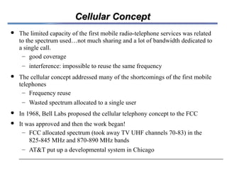 Cellular ConceptCellular Concept
 The limited capacity of the first mobile radio-telephone services was related
to the spectrum used…not much sharing and a lot of bandwidth dedicated to
a single call.
– good coverage
– interference: impossible to reuse the same frequency
 The cellular concept addressed many of the shortcomings of the first mobile
telephones
– Frequency reuse
– Wasted spectrum allocated to a single user
 In 1968, Bell Labs proposed the cellular telephony concept to the FCC
 It was approved and then the work began!
– FCC allocated spectrum (took away TV UHF channels 70-83) in the
825-845 MHz and 870-890 MHz bands
– AT&T put up a developmental system in Chicago
 