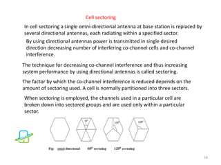 In cell sectoring a single omni-directional antenna at base station is replaced by
several directional antennas, each radiating within a specified sector.
By using directional antennas power is transmitted in single desired
direction decreasing number of interfering co-channel cells and co-channel
interference.
The technique for decreasing co-channel interference and thus increasing
system performance by using directional antennas is called sectoring.
The factor by which the co-channel interference is reduced depends on the
amount of sectoring used. A cell is normally partitioned into three sectors.
When sectoring is employed, the channels used in a particular cell are
broken down into sectored groups and are used only within a particular
sector.
16
Cell sectoring
 