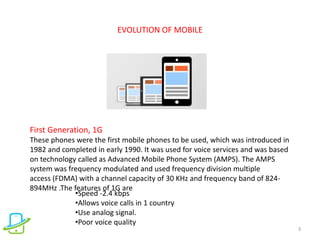 EVOLUTION OF MOBILE
3
First Generation, 1G
These phones were the first mobile phones to be used, which was introduced in
1982 and completed in early 1990. It was used for voice services and was based
on technology called as Advanced Mobile Phone System (AMPS). The AMPS
system was frequency modulated and used frequency division multiple
access (FDMA) with a channel capacity of 30 KHz and frequency band of 824-
894MHz .The features of 1G are
•Speed -2.4 kbps
•Allows voice calls in 1 country
•Use analog signal.
•Poor voice quality
 