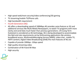 • High speed web/more security/video conferencing/3D gaming
• TV streaming/mobile TV/Phone calls
• High bandwidth requirement
• Fourth Generation (4G)
• 4G offers a downloading speed of 100Mbps.4G provides same feature as 3G and
additional services like Multi-Media Newspapers, to watch T.V programs with more
clarity and send Data much faster than previous generations .LTE (Long Term
Evolution) is considered as 4G technology. 4G is being developed to accommodate
the QoS and rate requirements set by forthcoming applications like wireless
broadband access, MultimediaMessaging Service (MMS), video chat , mobile TV,
HDTV content, Digital Video Broadcasting (DVB).The main features of 4G are
• Capable of provide 10Mbps -1Gbps speed
• High quality streaming video
• Combination of Wi-Fiand Wi-Max
• High security
6
 