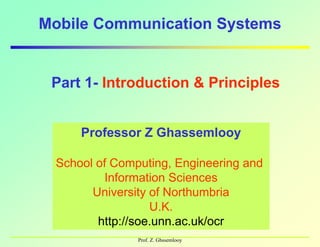 Mobile Communication Systemsy
Part 1- Introduction & Principles
Professor Z GhassemlooyProfessor Z Ghassemlooy
School of Computing, Engineering and
Information Sciences
School of Computing, Engineering and
Information Sciences
University of Northumbria
U.K.
University of Northumbria
U.K.
Prof. Z. Ghssemlooy
http://soe.unn.ac.uk/ocrhttp://soe.unn.ac.uk/ocr
 