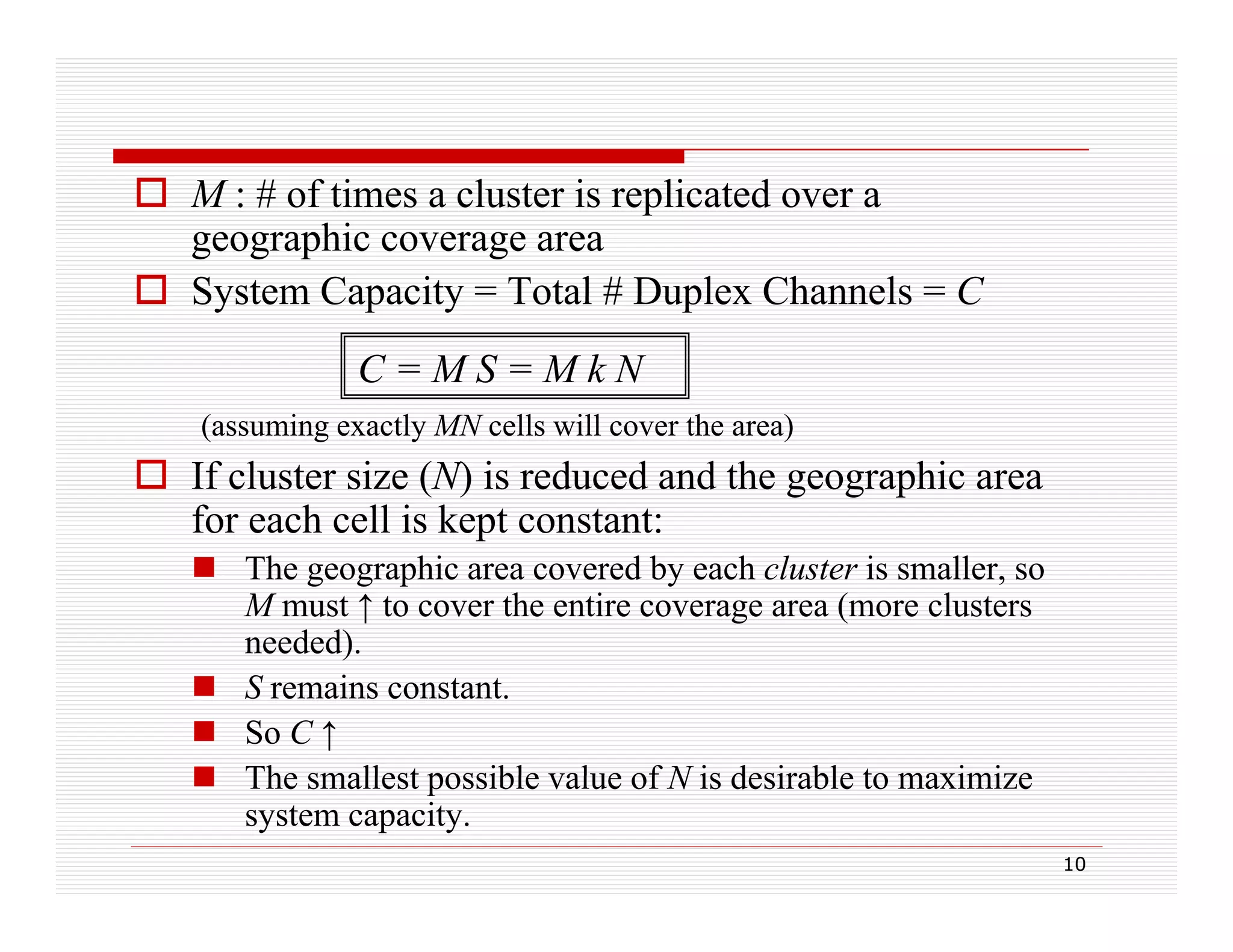  M : # of times a cluster is replicated over a
geographic coverage area
 System Capacity = Total # Duplex Channels = C
C=MS=MkN
(assuming exactly MN cells will cover the area)
(
i
l
ll ill
h
)

 If cluster size (N) is reduced and the geographic area
for each cell is kept constant:
p
 The geographic area covered by each cluster is smaller, so
M must ↑ to cover the entire coverage area (more clusters
needed).
)
 S remains constant.
 So C ↑
 The smallest possible value of N is desirable to maximize
system capacity.
10

 