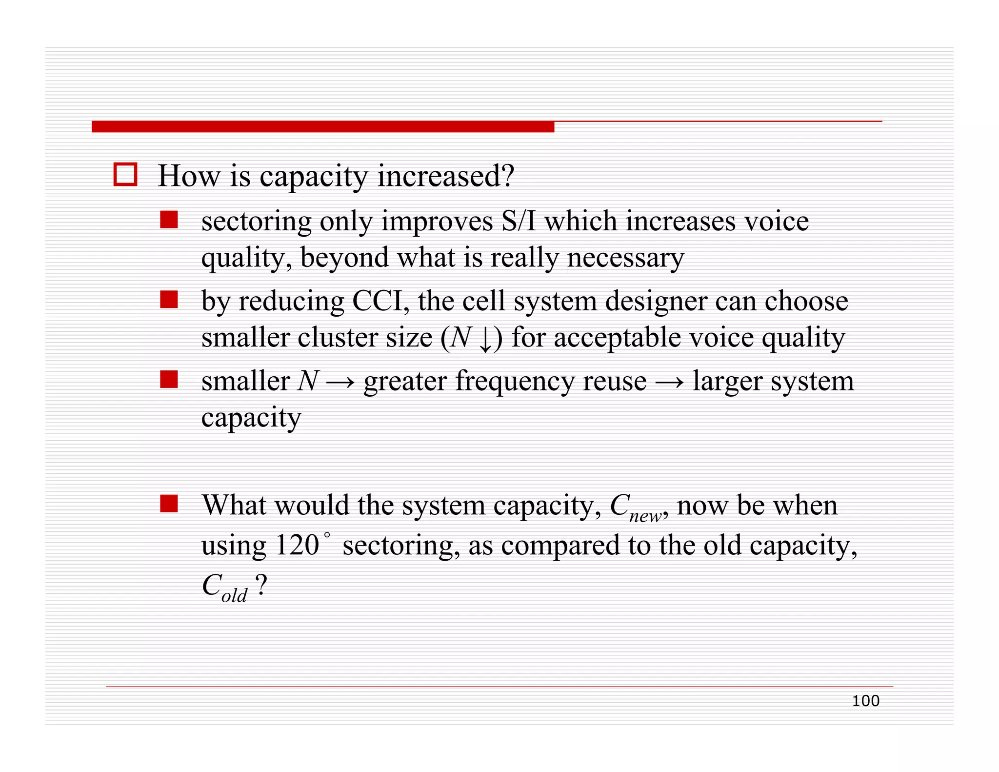  How is capacity increased?
 sectoring only improves S/I which increases voice
quality, beyond what is really necessary
 by reducing CCI, the cell system designer can choose
smaller cluster size (N ↓) for acceptable voice quality
 smaller N → greater frequency reuse → larger system
capacity
 What would the system capacity, Cnew, now be when
using 120° sectoring, as compared to the old capacity,
Cold ?

100

 