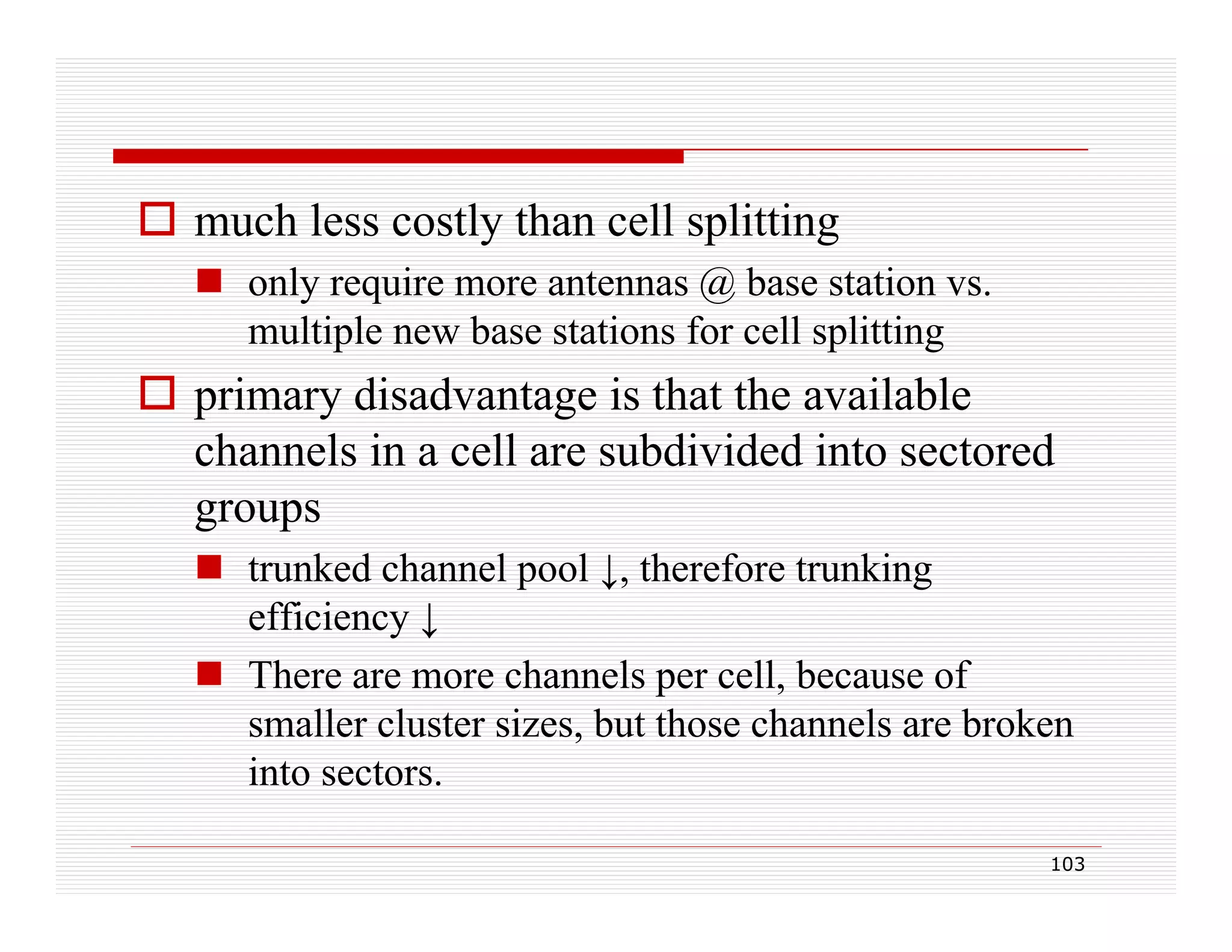  much less costly than cell splitting
 only require more antennas @ base station vs.
y q
multiple new base stations for cell splitting

 primary disadvantage is that the available
p
y
g
channels in a cell are subdivided into sectored
groups
 trunked channel pool ↓, therefore trunking
efficiency ↓
 There are more channels per cell, because of
smaller cluster sizes, but those channels are broken
into sectors.
sectors
103

 