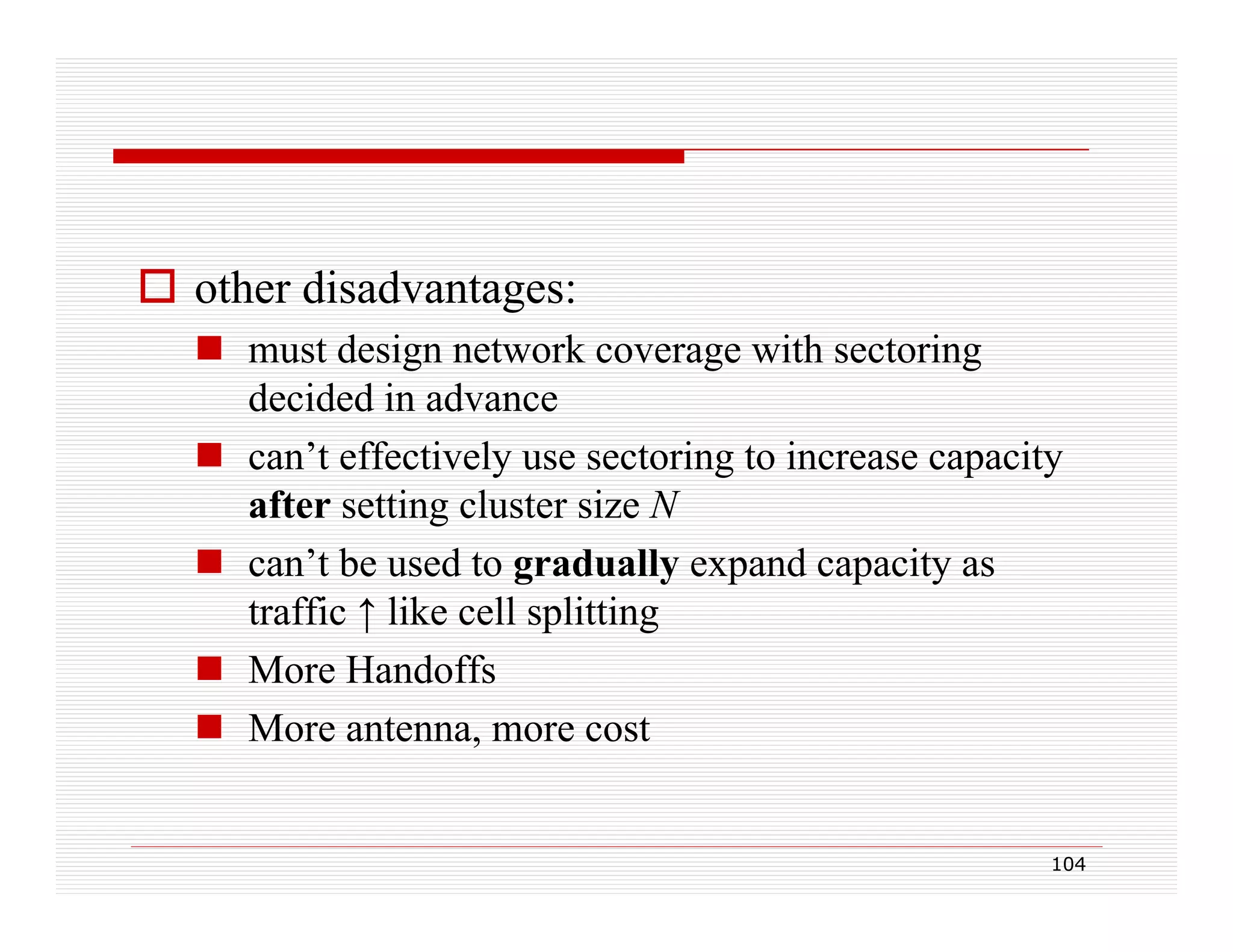  other disadvantages:
 must design network coverage with sectoring
decided in advance
 can’t effectively use sectoring to increase capacity
after setting cluster size N
 can’t be used to gradually expand capacity as
traffic ↑ like cell splitting
 More Handoffs
d ff
 More antenna, more cost

104

 