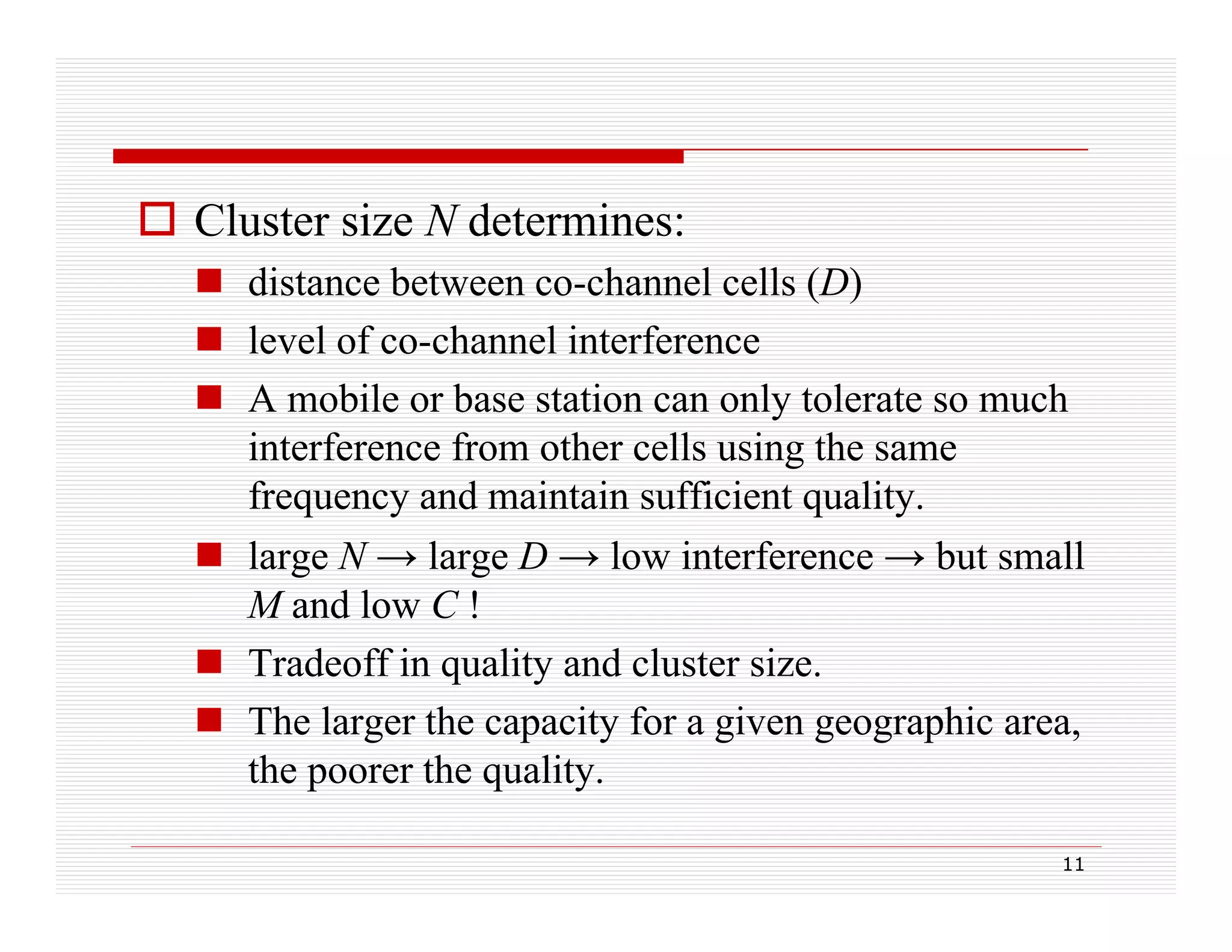  Cluster size N determines:
 distance between co-channel cells (D)
( )
 level of co-channel interference
 A mobile or base station can only tolerate so much
y
interference from other cells using the same
frequency and maintain sufficient quality.
 large N → large D → low interference → but small
M and low C !
 T d ff i quality and cluster size.
Tradeoff in
lit
d l t i
 The larger the capacity for a given geographic area,
the poorer the quality
quality.
11

 