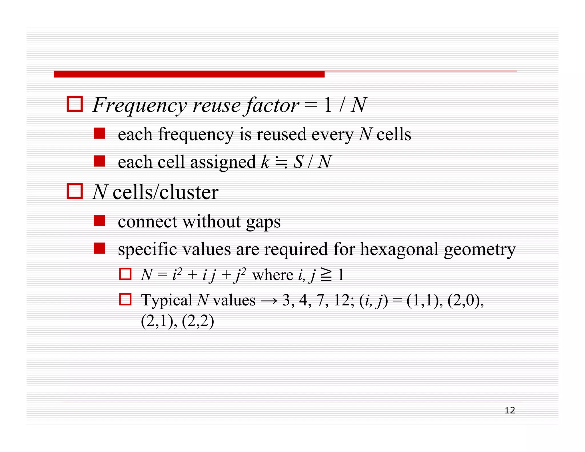  Frequency reuse factor = 1 / N
 each frequency is reused every N cells
q
y
y
 each cell assigned k S / N

 N cells/cluster
 connect without gaps
 specific values are required for hexagonal geometry
 N = i2 + i j + j2 where i, j ≧ 1
 Typical N values → 3, 4, 7, 12; (i, j) = (1,1), (2,0),
(2,1), (2,2)

12

 