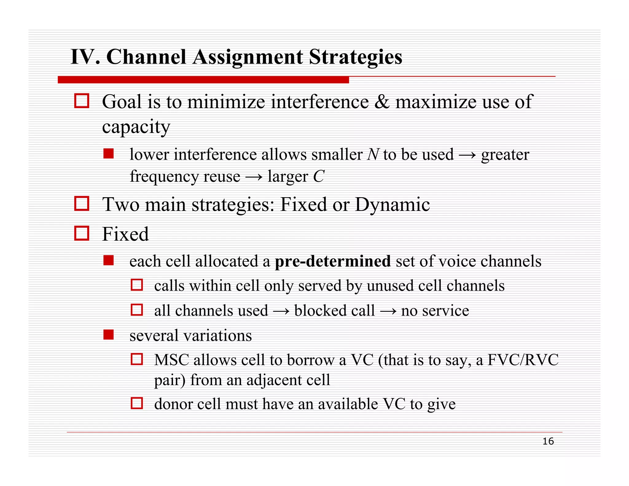 IV. Channel Assignment Strategies
 Goal is to minimize interference & maximize use of
capacity
 l
lower interference allows smaller N t be used → greater
i t f
ll
ll
to b
d
t
frequency reuse → larger C

 Two main strategies: Fixed or Dynamic
g
y
 Fixed
 each cell allocated a pre-determined set of voice channels
 calls within cell only served by unused cell channels
 all channels used → blocked call → no service
 several variations
 MSC allows cell to borrow a VC (that is to say, a FVC/RVC
pair) from an adjacent cell
 donor cell must have an available VC to give
16

 