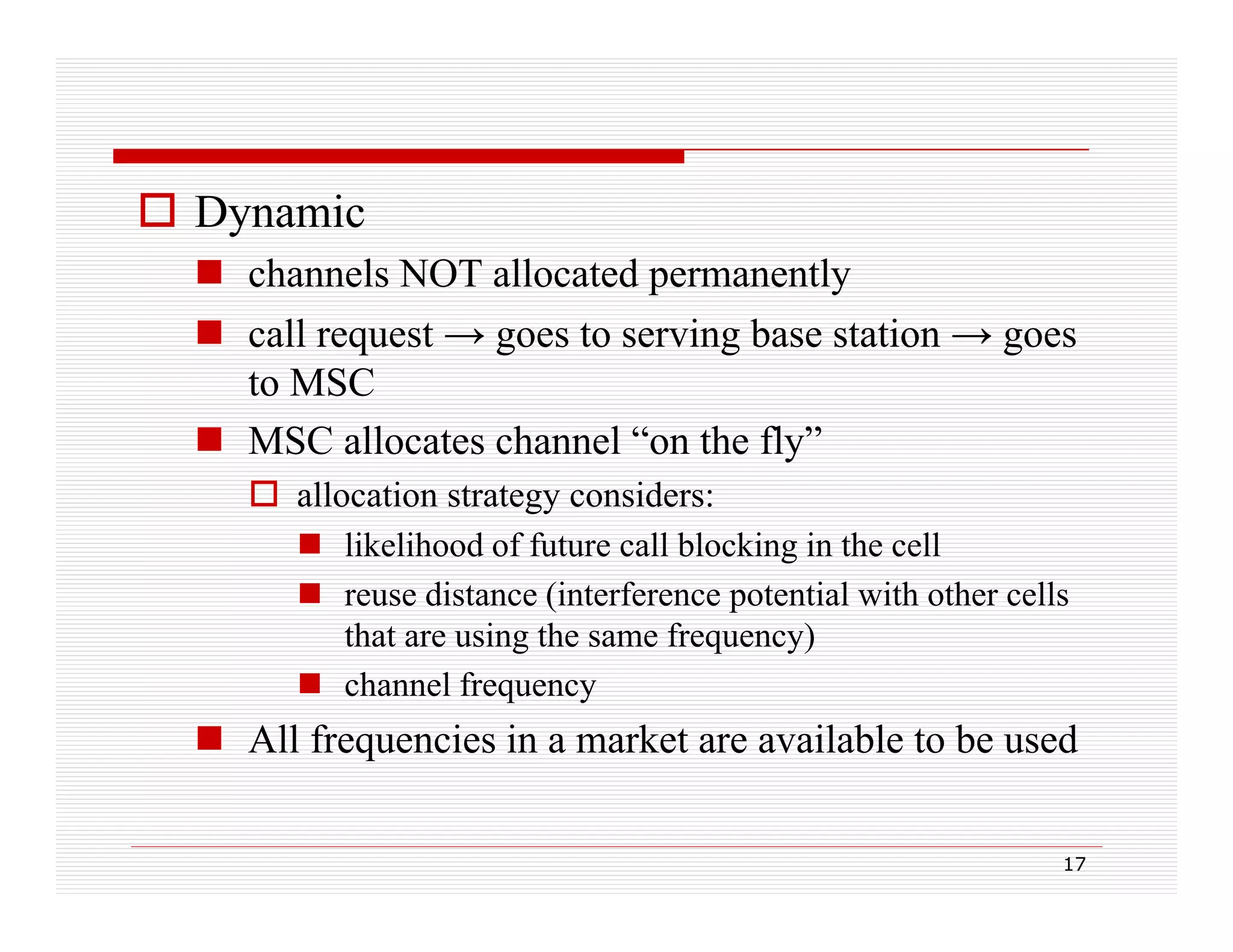  Dynamic
 channels NOT allocated permanently
 call request → goes to serving base station → goes
to MSC
 MSC allocates channel “on the fly”
 allocation strategy considers:
 lik lih d of future call blocking in the cell
likelihood f f t
ll bl ki i th
ll
 reuse distance (interference potential with other cells
that are using the same frequency)
 channel frequency

 All frequencies in a market are available to be used
17

 