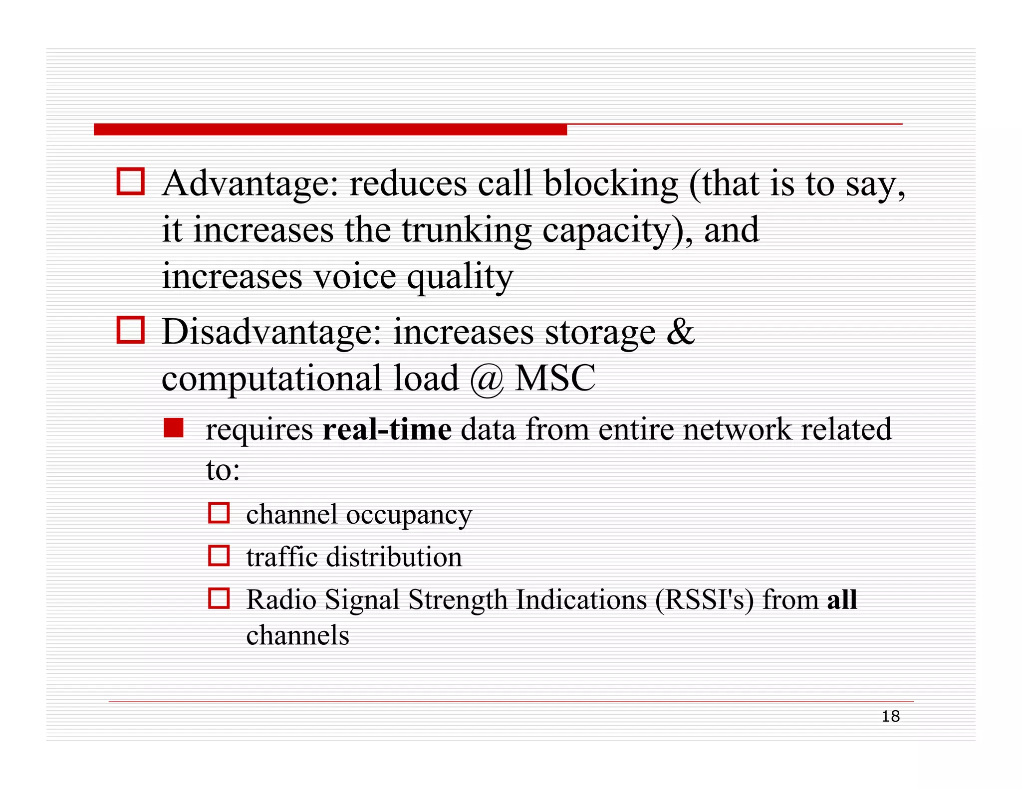  Advantage: reduces call blocking (that is to say,
it increases the trunking capacity), and
g p y),
increases voice quality
 Disadvantage: increases storage &
g
g
computational load @ MSC
 requires real-time data from entire network related
q
to:
 channel occupancy
 traffic distribution
 Radio Signal Strength Indications (RSSI's) from all
channels
18

 