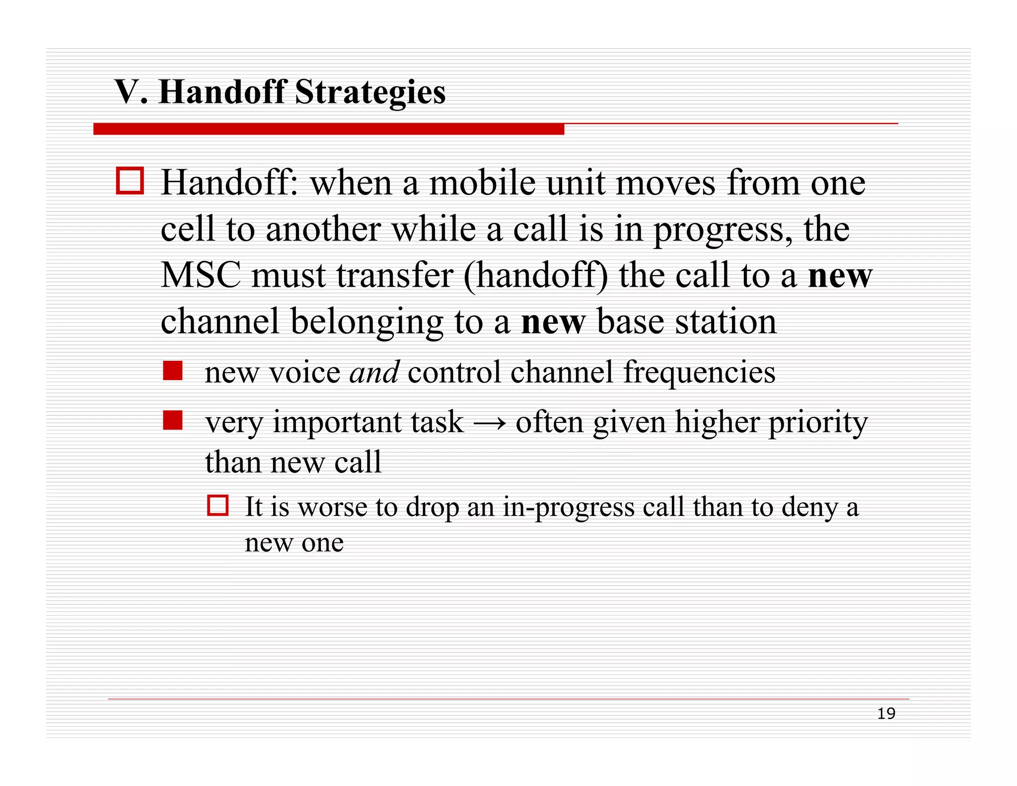 V. Handoff Strategies

 Handoff: when a mobile unit moves from one
cell to another while a call is in progress, the
p g
,
MSC must transfer (handoff) the call to a new
channel belonging to a new base station
 new voice and control channel frequencies
 very important task → often given higher priority
than new call
 It is worse to drop an in-progress call than to deny a
new one

19

 