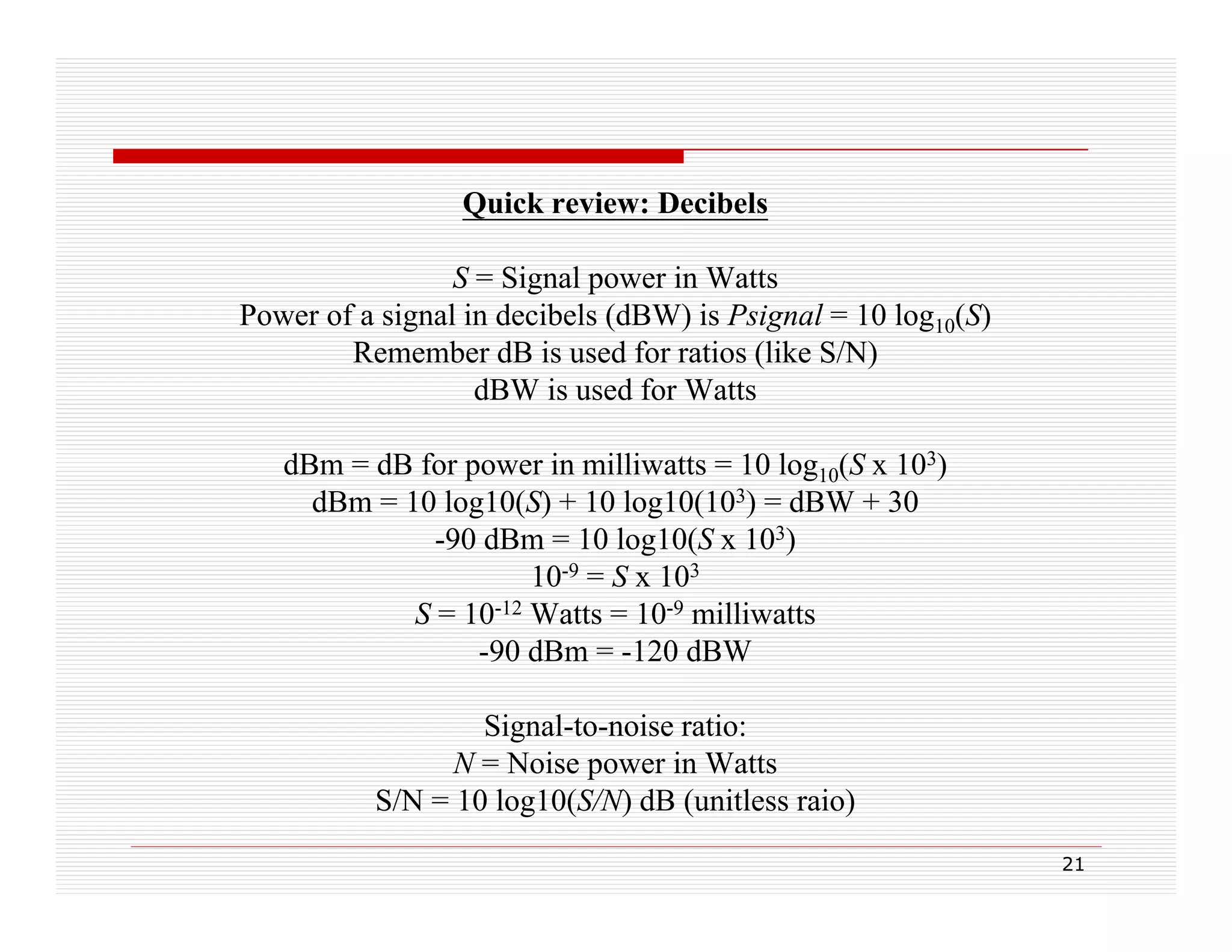 Quick review: Decibels
S = Signal power in Watts
Power of a signal in decibels (dBW) is Psignal = 10 log10(S)
Remember dB is used for ratios (like S/N)
dBW is used for Watts
dBm = dB for power in milliwatts = 10 log10(S x 103)
dBm = 10 log10(S) + 10 log10(103) = dBW + 30
-90 dBm = 10 log10(S x 103)
90
10-9 = S x 103
S = 10-12 Watts = 10-9 milliwatts
-90 dBm = -120 dBW
90
120
Signal-to-noise ratio:
p
N = Noise power in Watts
S/N = 10 log10(S/N) dB (unitless raio)
21

 