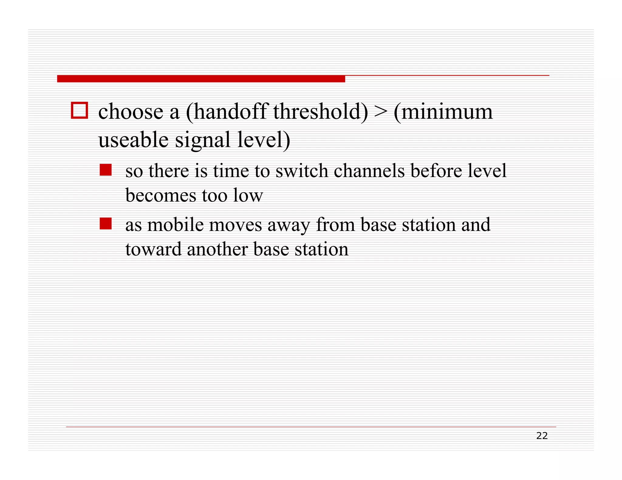  choose a (handoff threshold) > (minimum
useable signal level)
g
)
 so there is time to switch channels before level
becomes too low
 as mobile moves away from base station and
toward another base station

22

 