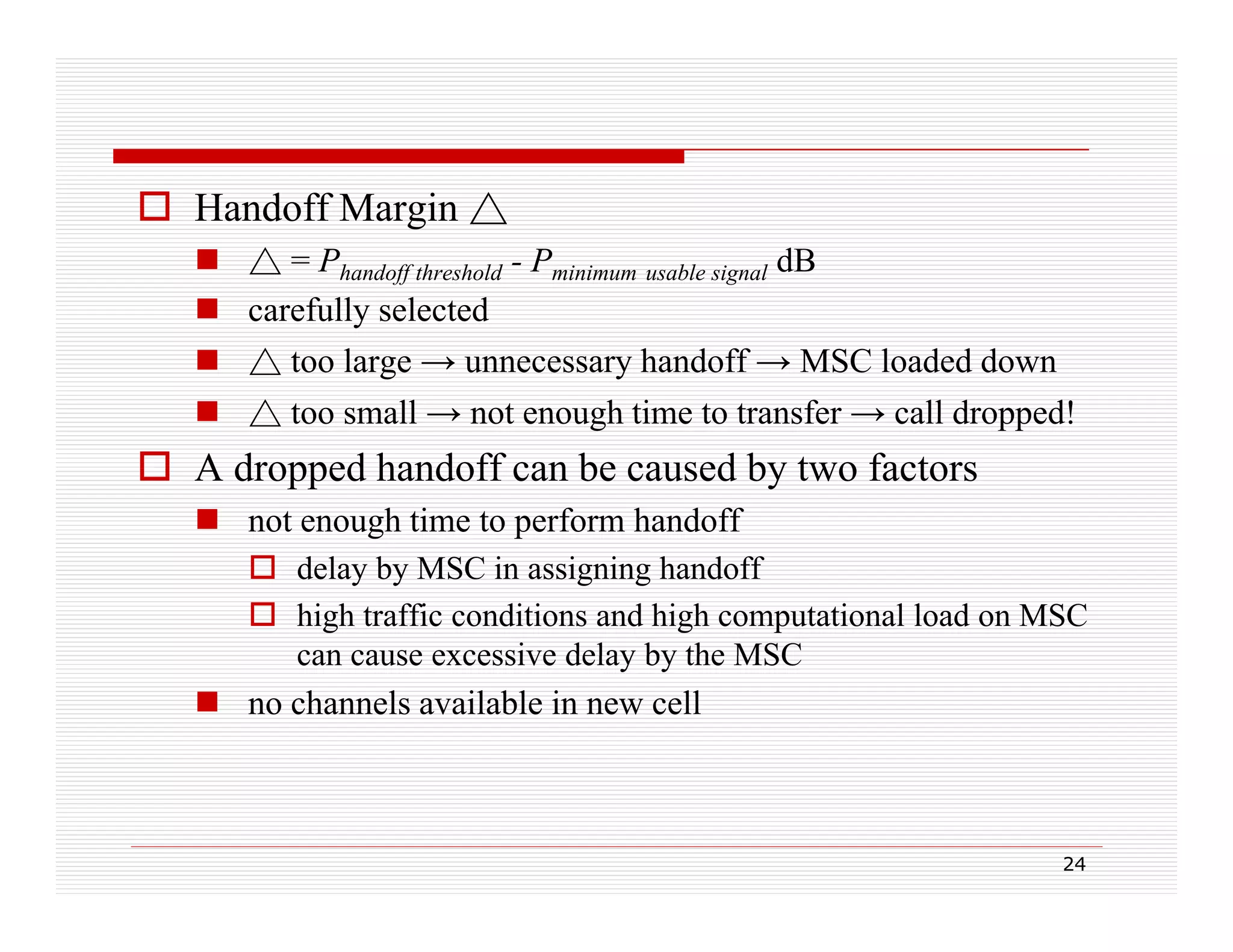 Handoff Margin △
 △ = Phandoff threshold - Pminimum usable signal dB
 carefully selected
 △ too large → unnecessary handoff → MSC loaded down
 △ too small → not enough time to transfer → call dropped!

 A dropped handoff can be caused by two factors
 not enough time to p
g
perform handoff
 delay by MSC in assigning handoff
 high traffic conditions and high computational load on MSC
can cause excessive delay by the MSC
 no channels available in new cell

24

 