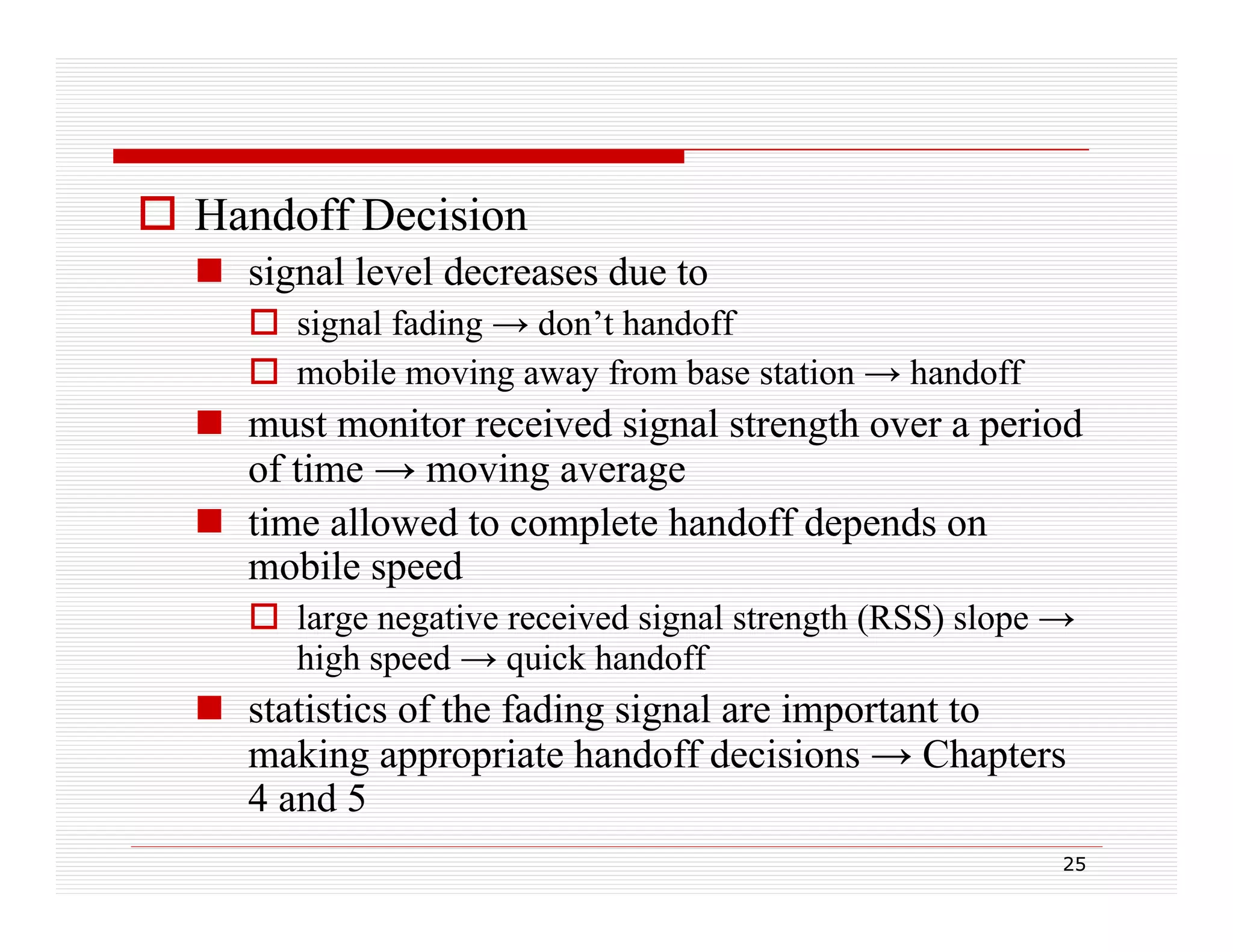 Handoff Decision
 signal level decreases due to
 signal fading → don’t handoff
 mobile moving away from base station → handoff

 must monitor received signal strength over a period
t
it
i d i l t
th
i d
of time → moving average
 time allowed to complete handoff depends on
t e a owed co p ete a do depe ds o
mobile speed
 large negative received signal strength (RSS) slope →
high speed → quick handoff

 statistics of the fading signal are important to
g pp p
p
making appropriate handoff decisions → Chapters
4 and 5
25

 