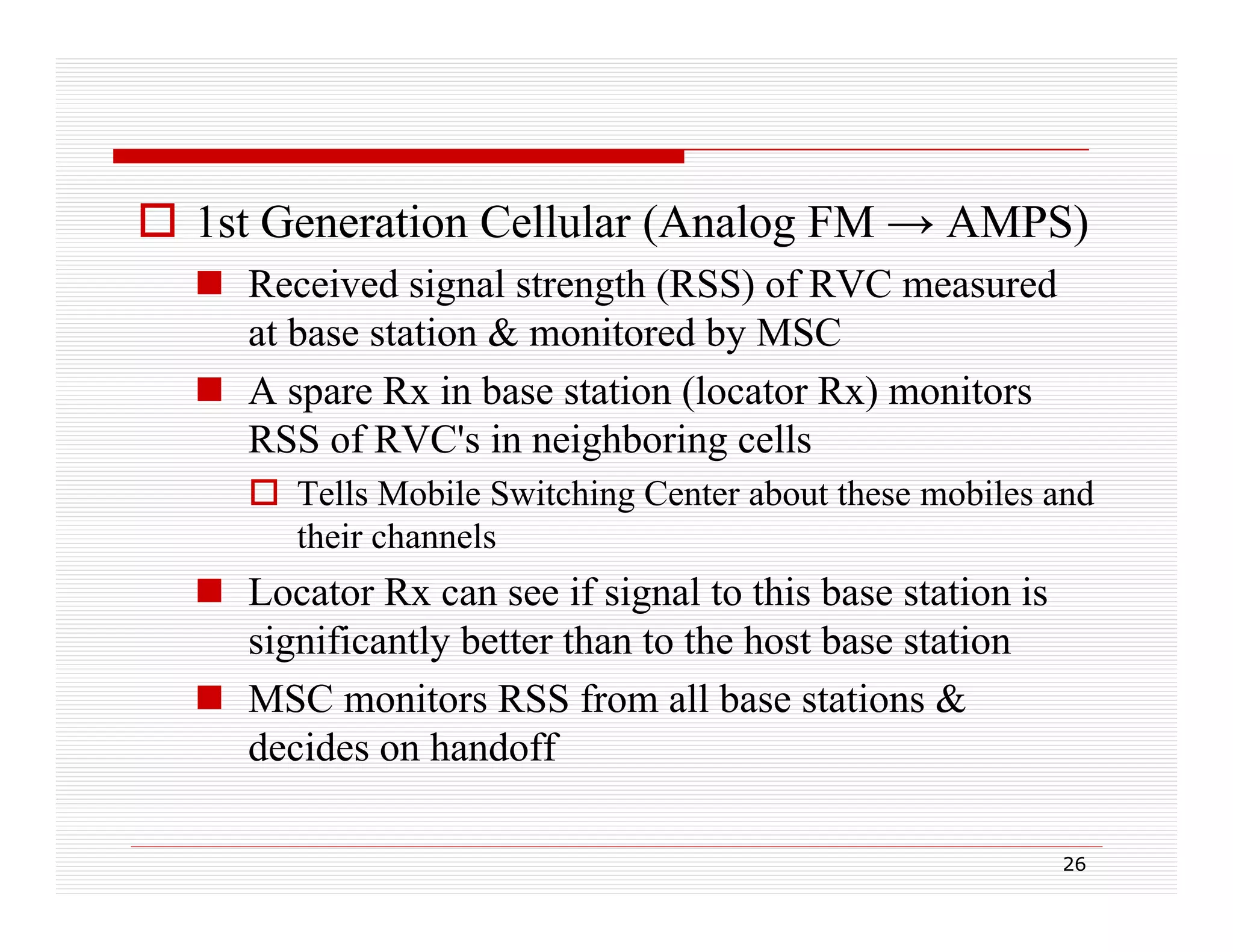  1st Generation Cellular (Analog FM → AMPS)
 Received signal strength (RSS) of RVC measured
at base station & monitored by MSC
 A spare Rx in base station (locator Rx) monitors
RSS of RVC's in neighboring cells
 Tells Mobile Switching Center about these mobiles and
their channels

 Locator Rx can see if signal to this base station is
significantly better than to the host base station
g
y
 MSC monitors RSS from all base stations &
decides on handoff
26

 