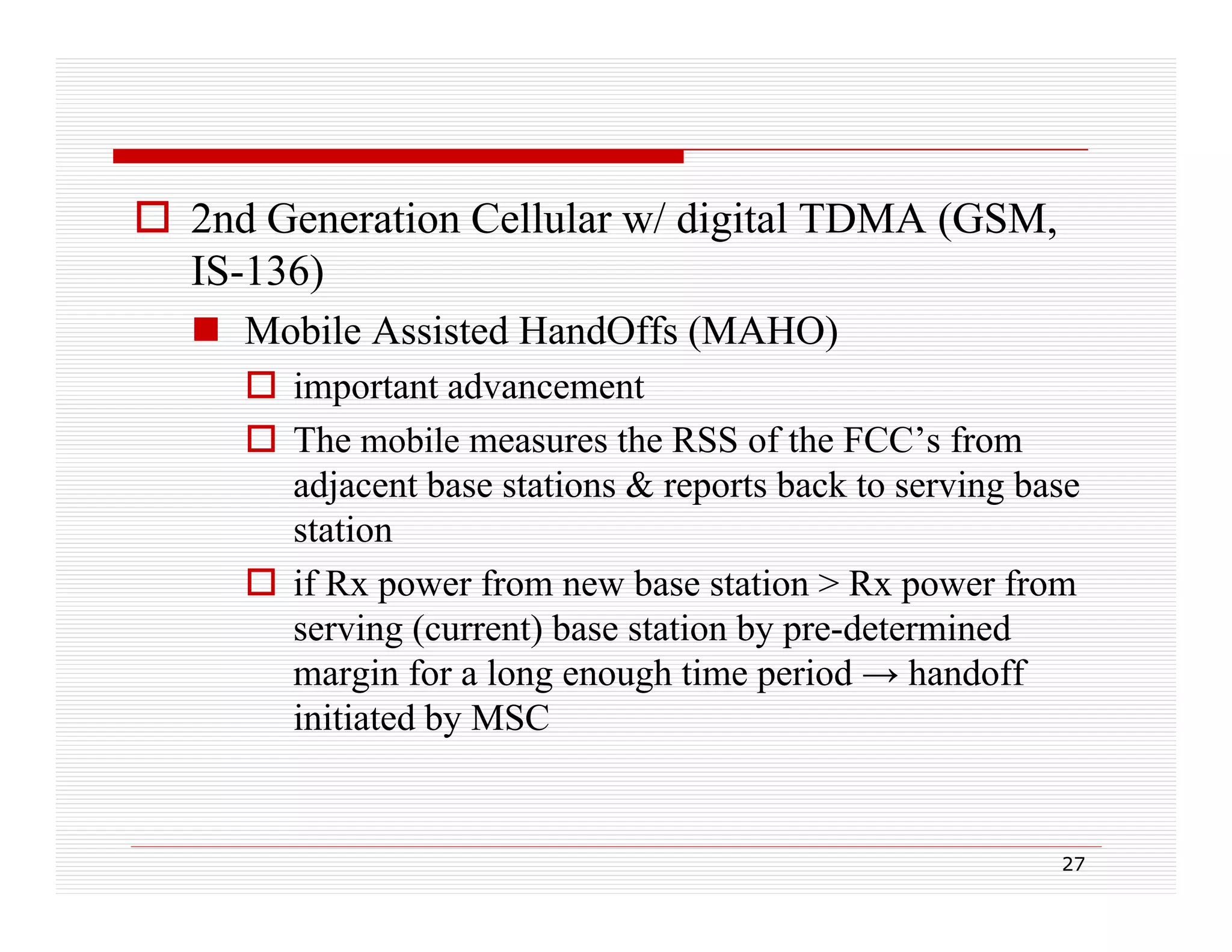  2nd Generation Cellular w/ digital TDMA (GSM,
IS-136)
 Mobile Assisted HandOffs (MAHO)
 important advancement
 The mobile measures the RSS of the FCC’s from
adjacent base stations & reports back to serving base
station
 if Rx power from new base station > Rx power from
serving (current) base station by pre-determined
margin for a long enough time period → handoff
initiated by MSC

27

 