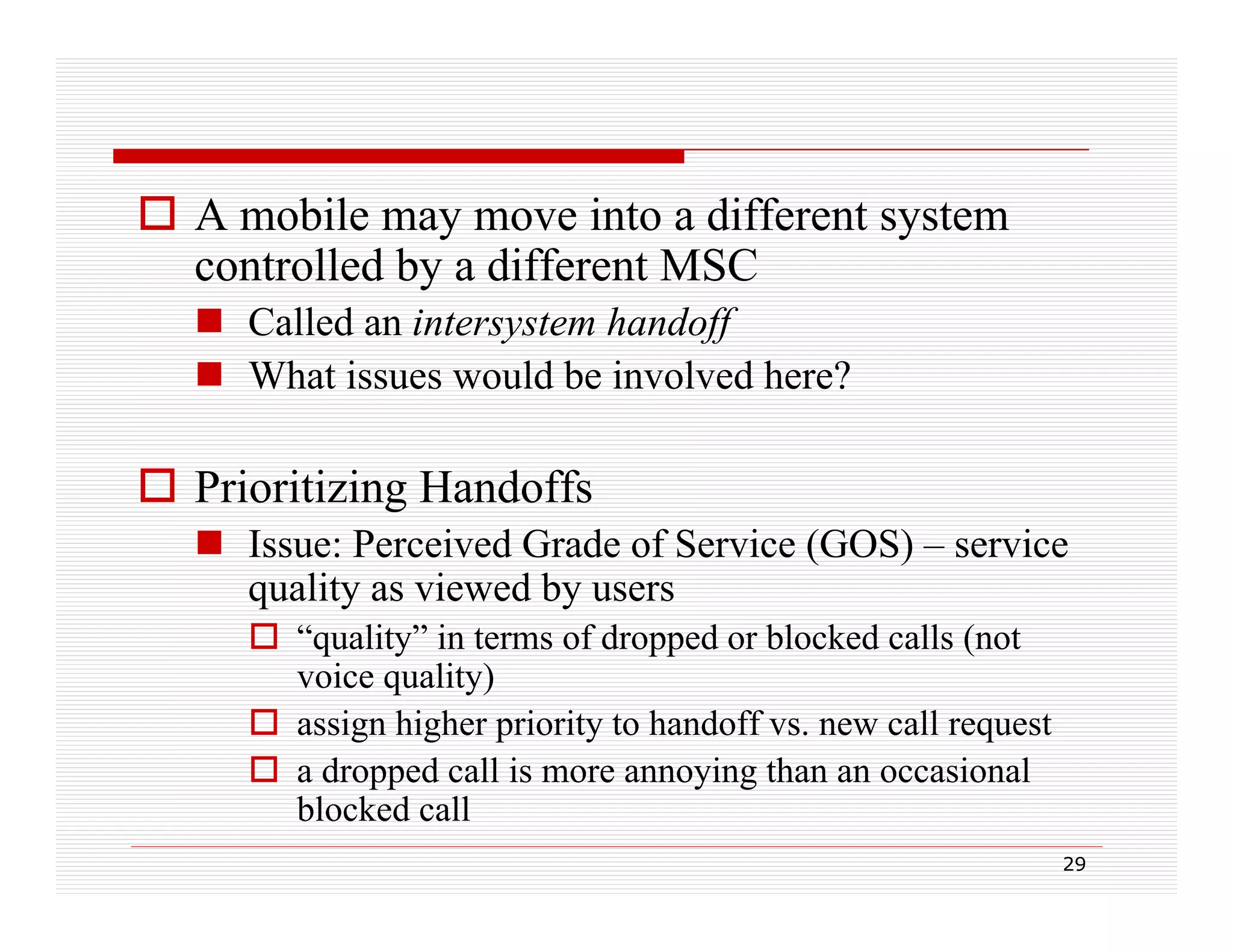  A mobile may move into a different system
controlled by a different MSC
 Called an intersystem handoff
 What issues would be involved here?

 Prioritizing Handoffs
 I
Issue: Perceived Grade of S i (GOS) – service
P
i d G d f Service
i
quality as viewed by users
 “quality” in terms of dropped or blocked calls (not
q
y
pp
(
voice quality)
 assign higher priority to handoff vs. new call request
 a dropped call is more annoying than an occasional
blocked call
29

 