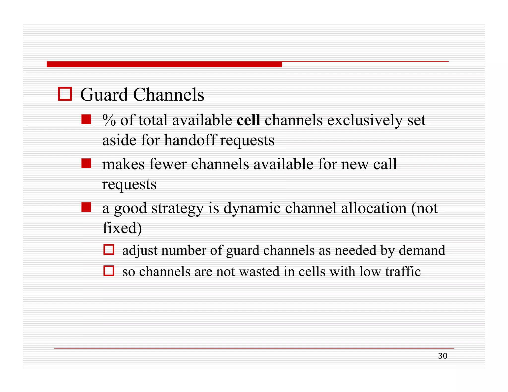  Guard Channels
 % of total available cell channels exclusively set
aside for handoff requests
 makes fewer channels available for new call
requests
 a good strategy is dynamic channel allocation (not
fixed)
 adjust number of guard channels as needed by demand
 so channels are not wasted in cells with low traffic

30

 
