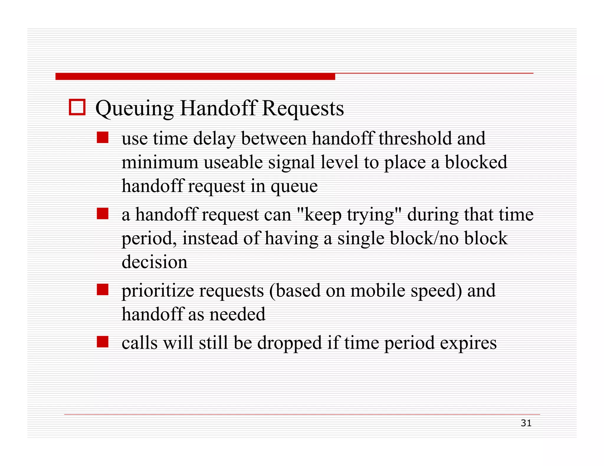  Queuing Handoff Requests
 use time delay between handoff threshold and
y
minimum useable signal level to place a blocked
handoff request in queue
 a handoff request can "keep trying" during that time
period, instead of having a single block/no block
decision
 prioritize requests (based on mobile speed) and
handoff as needed
 calls will still be dropped if time period expires

31

 