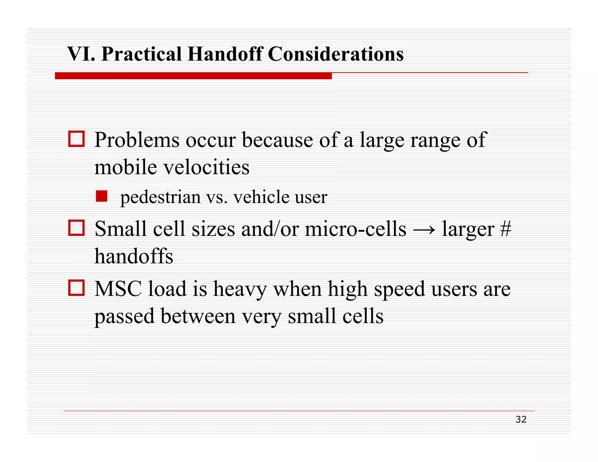 VI. Practical Handoff Considerations

 Problems occur because of a large range of
mobile velocities
 pedestrian vs. vehicle user

 Small cell sizes and/or micro-cells → larger #
handoffs
 MSC load is heavy when high speed users are
passed between very small cells

32

 