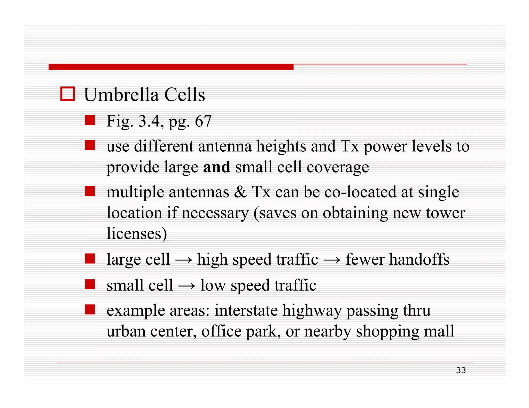  Umbrella Cells
 Fig. 3.4, pg 67
g
, pg.
 use different antenna heights and Tx power levels to
provide large and small cell coverage
 multiple antennas & Tx can be co-located at single
location if necessary (saves on obtaining new tower
licenses)
li
)
 large cell → high speed traffic → fewer handoffs
 small cell → l speed traffic
ll ll
low
d t ffi
 example areas: interstate highway passing thru
urban center office park, or nearby shopping mall
center,
park
33

 