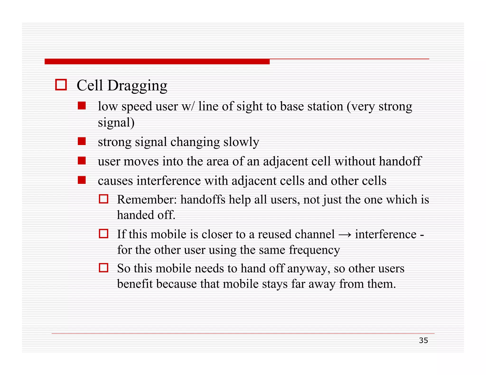 Cell Dragging
 low speed user w/ line of sight to base station (very strong
signal)
 strong signal changing slowly
 user moves into the area of an adjacent cell without handoff
 causes interference with adjacent cells and other cells
 Remember: handoffs help all users, not just the one which is
handed ff
h d d off.
 If this mobile is closer to a reused channel → interference for the other user using the same frequency
 So this mobile needs to hand off anyway, so other users
benefit because that mobile stays far away from them.

35

 
