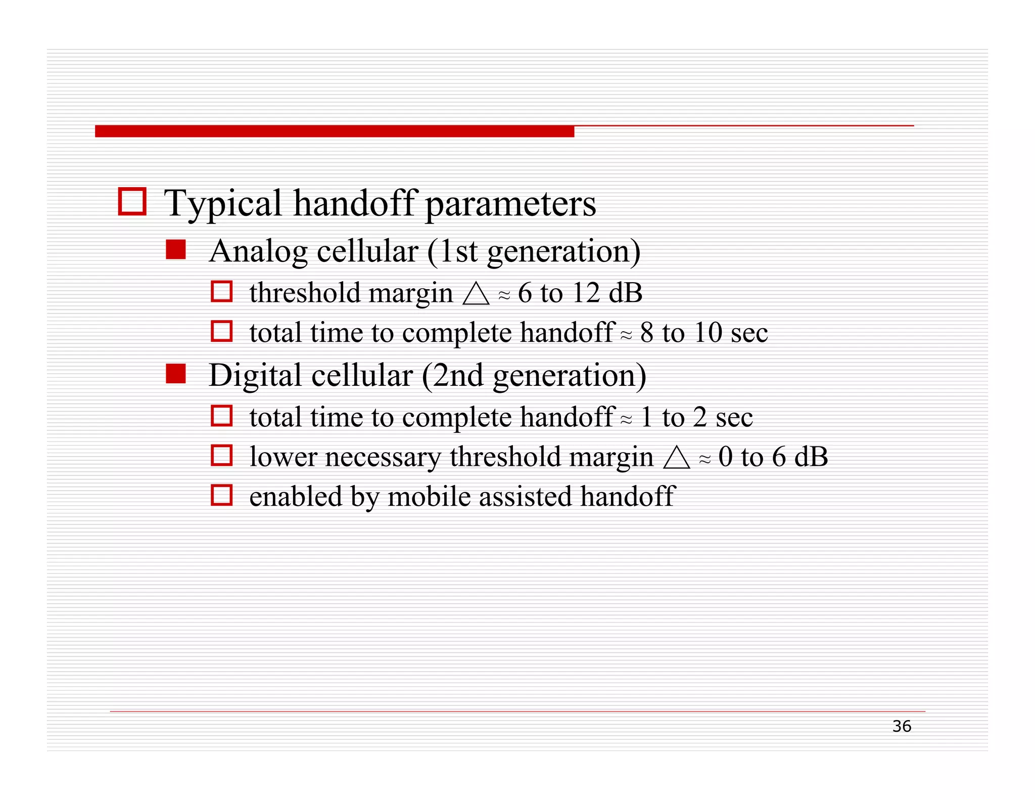  Typical handoff parameters
 Analog cellular (1st generation)
 threshold margin △ ≈ 6 to 12 dB
 total time to complete handoff ≈ 8 to 10 sec

 Digital cellular (2nd generation)
 total time to complete handoff ≈ 1 to 2 sec
 l
lower necessary threshold margin △ ≈ 0 t 6 dB
th h ld
i
to
 enabled by mobile assisted handoff

36

 