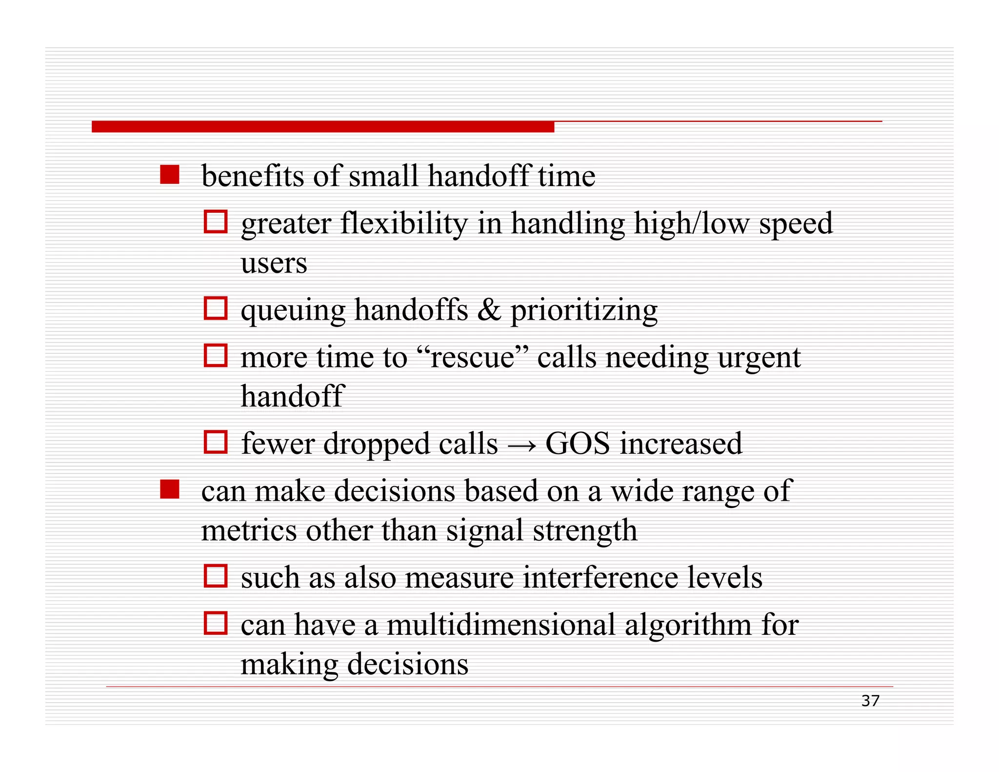  benefits of small handoff time
 greater flexibility in handling high/low speed
g
y
g g
p
users
 queuing handoffs & prioritizing
 more time to “rescue” calls needing urgent
handoff
f
fewer d
dropped calls → GOS i
d ll
increased
d
 can make decisions based on a wide range of
metrics other than signal strength
 such as also measure interference levels
 can have a multidimensional algorithm for
making decisions
37

 