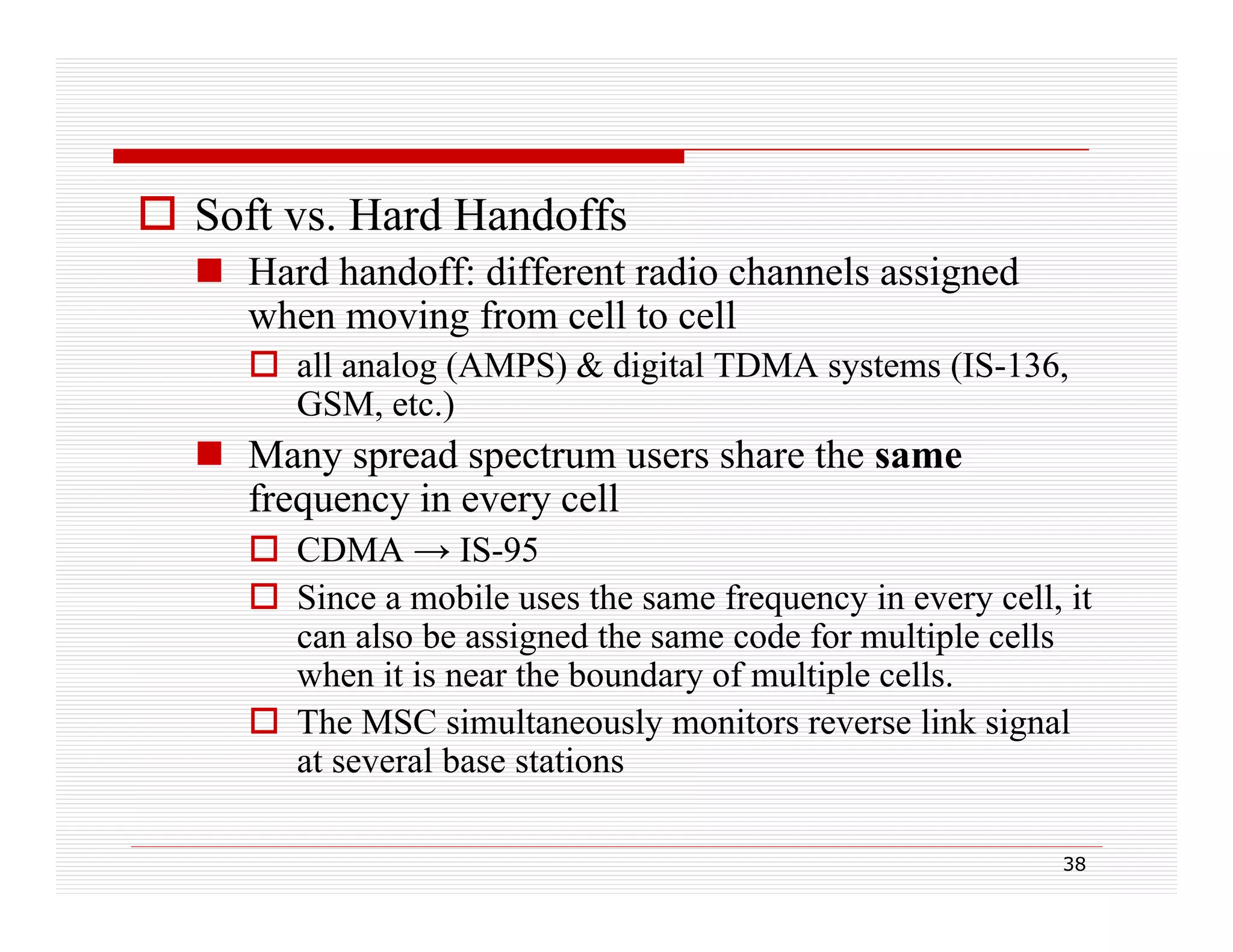  Soft vs. Hard Handoffs
 Hard handoff: different radio channels assigned
when moving from cell to cell
 all analog (AMPS) & digital TDMA systems (IS-136,
GS , etc.)
GSM, e c.)

 Many spread spectrum users share the same
frequency in every cell
 CDMA → IS-95
 Since a mobile uses the same frequency in every cell, it
can also be assigned the same code for multiple cells
when it is near the boundary of multiple cells.
 The MSC simultaneously monitors reverse link signal
at several base stations
38

 