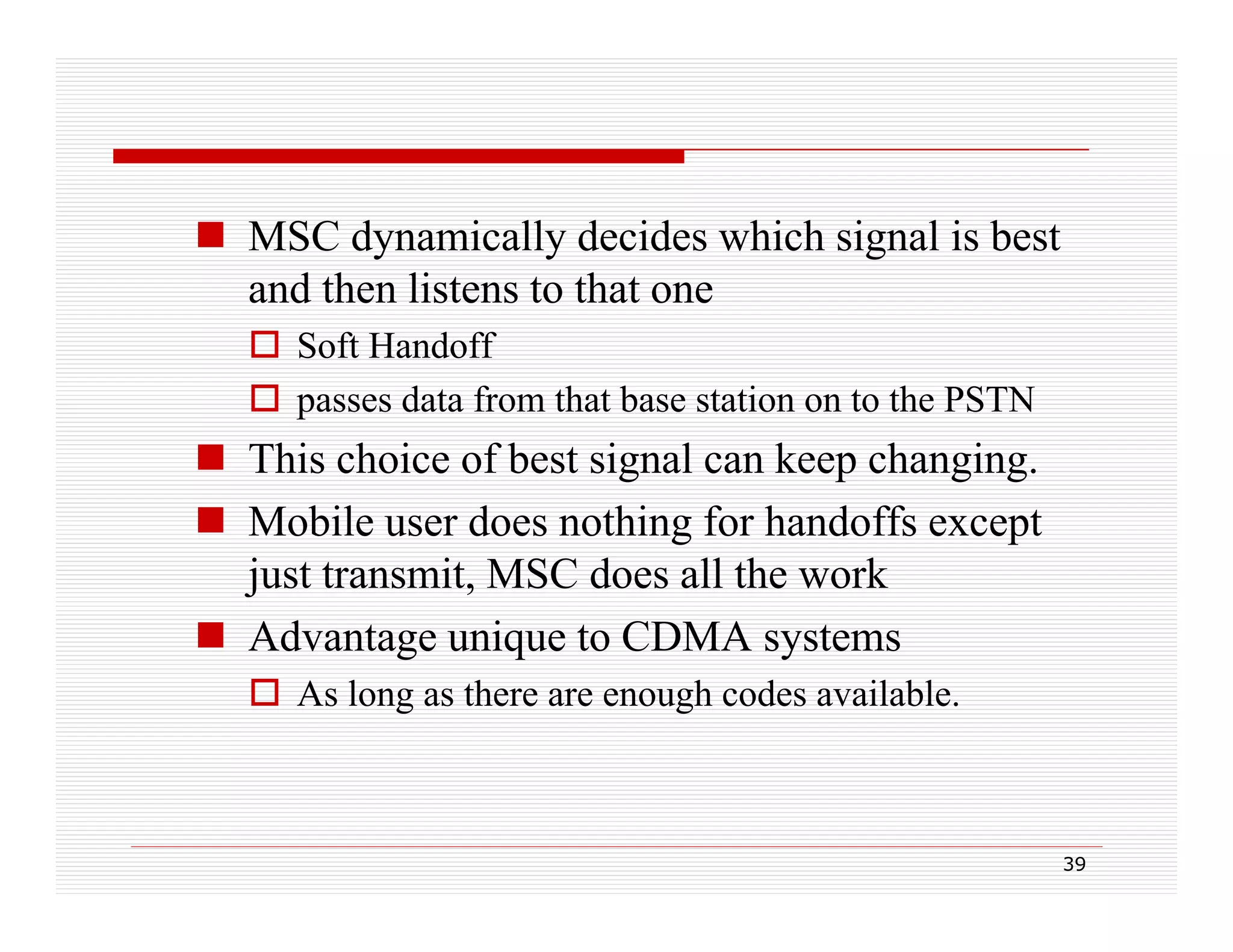  MSC dynamically decides which signal is best
and then listens to that one
 Soft Handoff
 passes data from that base station on to the PSTN
p

 This choice of best signal can keep changing.
ob e user
ot g o a do s except
 Mobile use does nothing for handoffs e cept
just transmit, MSC does all the work
g
q
y
 Advantage unique to CDMA systems
 As long as there are enough codes available.

39

 