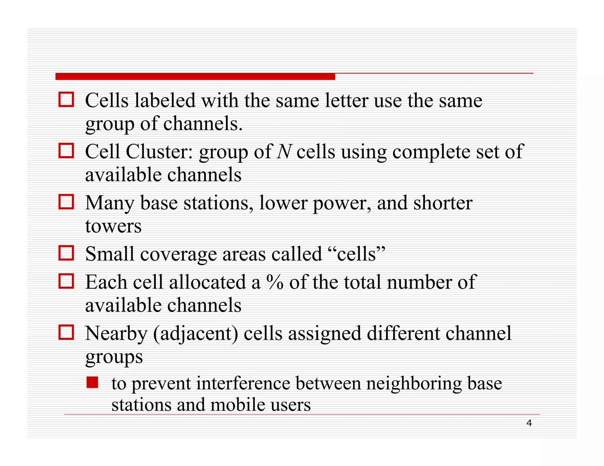  Cells labeled with the same letter use the same
group of channels.
 C ll Cluster: group of N cells using complete set of
Cell Cl
f
ll
i
l
f
available channels
 Many base stations, lower power, and shorter
stations
power
towers
g
 Small coverage areas called “cells”
 Each cell allocated a % of the total number of
available channels
 Nearby (adjacent) cells assigned different channel
groups
 t prevent interference between neighboring base
to
ti t f
b t
i hb i b
stations and mobile users
4

 